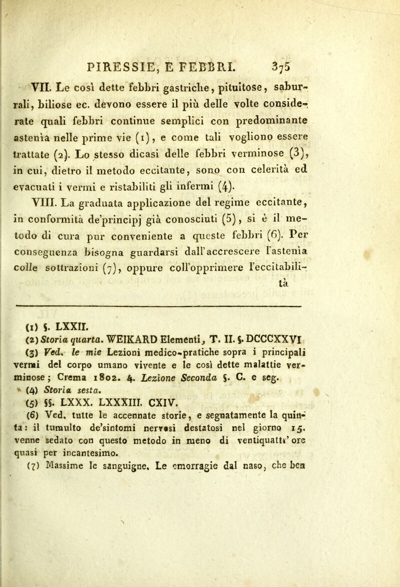 VII. Le cosi dette febbri gastriclie, pitultose, sabur- rali, biliose ec. devono essere il più delle volte conside- rate quali febbri continue semplici con predominante astenìa nelle prime vie (i), e come tali vogliono essere trattate (2). Lo stesso dicasi delle febbri verminose (3), in cui, dietro il metodo eccitante, sono con celerità ed evacuati i vermi e ristabiliti gli infermi (4)- Vili. La graduata applicazione del regime eccitante, in conformità de’principj già conosciuti (5), si è il me- todo di cura pur conveniente a queste febbri (6). Per conseguenza bisogna guardarsi dall’accrescere fastenla colle sottrazioni (7), oppure coiropprimere feccitabili- ' tà (1) 5. LXXII. (2) Storia quarta. WEIKARD Elementi^ T. II. 5* DCCCXXV11 (3) Ved. le mie Lezioni medico-pratiche sopra i principali vernai del corpo umano vivente e le così dette malattie ver- minose ; Crema 1802. 4. Lezione Seconda S* e seg. (4) Storia sesta, (5) SS. LXXX. LXXXIII. CXIV. (6) Ved, tutte le accennate storie, e segnatamente la quin- ta : il tumulto de’sintomi nerresi destatosi nel giorno 15, venne sedato con questo metodo in meno di ventiquattr’ ore quasi per incantesimo. (7) Massime le sanguigne. Le emorragie dal naso, che bea >1
