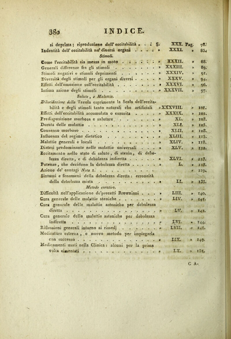 si deprima ; rlproduzIoBe dell’ eccitabilità , . I i XXX. Pag. 78.^ ladentità dell’ eccitabilità ne’ diversi organi ... ; 9 XXXI. 9 85rf Stimoli. Come reccitabllità sia messa in moto . % , ~ 7> xxxir. 9 88; Generali differenze fra gli stimoli Ti XXXIII. 3) 8g; Stimoli negativi e stimoli deprimenti Ti XXXIV. 3) 91. Diversità degli stimoli per gli organi diversi .... Ti XXXV. a 94. Effetti dell’emozione sull’eccitabilità > XXXVI. » 96. Intima azione degli stimoli )i XXXVII. » 97- Salute , e Malattia, Dilucìiazione della Tavola esprimente la Scala dell’eccita- bilità e degli stimoli tanto naturali che artillciali «XXXVIII. ?> lor. Effetti dell’eccitabilità accumulata o esaurita .... )i XXXIX. » 102. Predisposizione morbosa e salutare, Ti XL. 3) io3. Durata delle malattie Ti XLI. Ti 10,5. Consenso morboso » XLII. » ro8. Influenza del regime dietetico 9 ^ XLIII. Il 5. Malattie generali e locali Ti XLIV. » 118. Diatesi predominante nelle malattie universali . . . Eccitamento nello stato di salute, di stenia, di debo- Ti XLV. Z 122. lezza diretta, e di debolezza indiretta » XLVI. 3 123. Potenze, che decidono la debolezza diretta » L. 9 128. Azione de’ contagi Nota » 129* Sintomi e fenomeni della debolezza diretta ; erroneità della debolezza mista > LI, l35. Metodo curatwQ. Difficoltà nell’applicazione de’precetti Browniani . . . 9 , LUI. 9 140. Cura generale delle malattie steniche Cura generale delle malattie asteniche per debolezza 9 LIV. 9 141. diretta 9 LV. 9 142. Cura generale della malattie asteniche per debolezza indiretta . ff LVX. 9 144. Riflessioni generali intorno ai rimedj Medicatura esterna , e nuovo metodo per impiegarla /* LVir. ?i 146. con successo LIX. 9 149. Medicamenti usali nella Clinica ; alcuni per la prima volta ciaientati » LX. » iSr,. C A-