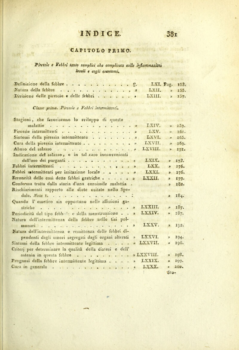 CAPITOLO PEIMO. Piressìe e Telhrì ianio semplici che complicate eolie v^ammasìoìii locali e cogli esaniemU Befinizione della febbre I^atiira della febbre . Divisione delle piressie e delle febbri Classe prima. Piressìe e Pehlri mtermiitenti^ Stagioni, cbe favoriscono lo sviluppo di queste malattie Piressìe intermittenti Sintomi della piressia intermittente Cura della piressia intermittente Abuso del salasso . Indicazione de! salasso , e in tal caso inconvenienti dall’uso dei purganti Febbri intermittenti Febbri mtermittenti per irritazione locale Erroneità delle così dette febbri gastriche Conferma tratta dalla storia d’una consimile malattia Rischiarimenti rapporto alle diete iisitate nello Spe- dale. Noia I Quando 1’ emetico sia opportuno nelle affezioni ga- striche .... Periodicità del tipo febb -''p e della menstruazione . Natura deU'intennittenza della febbre nelle tisi pol- monari Natui’a deirintermittenza e remittenza delle febbri di- pendenti dagli umori segregati dagli organi alterati Sintomi della febbre intermittente legittima .... Criterj per determinare la qualità della diatesi e dell’ astenia in questa febbre . Prognosi della febbre intermittente legittima .... Cura in generale . . LXI. Pag. i53. a LXII. 7) i55. LXllI. 157. >y IXIV. A i5g. à) LXV. » i6r. yì LXVI. /. 165. }> LXVII. A i6g. LXVIir. A I7r. LXIX. 9 173. » LXX. A 176. JD LXXI. 7> 176. LXXII. A 179. A 182. A 184.' LXXIII. 3> CO M ài LXXIV. ?i CO ^4 A DXXV. A 192. A LXXVI. A 194. A LXXVII. n 196. A . Lxxviir. 9 • co A LXXIX. 9 199. A LXXX. » 208. StQ»