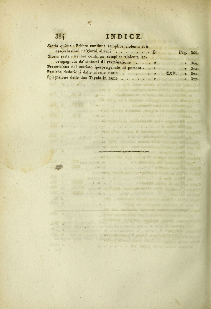 ì!‘ Storia quinta ; Fèbbre contìnua semplice violenta con esacerbaeloni ne’giorni alterni §, Pag. 365 Storia sesta : Febbre continua semplice violenta ac- compagnata da’ sintomi di verminazione ...» , 36g Prescrizione del muriato iperossigenato di potassa . . a » Pratiche deduzioni dalle riferite storie » CXV. a Sys Spiegazione delle due Tavole in rame a p 3yj- I*