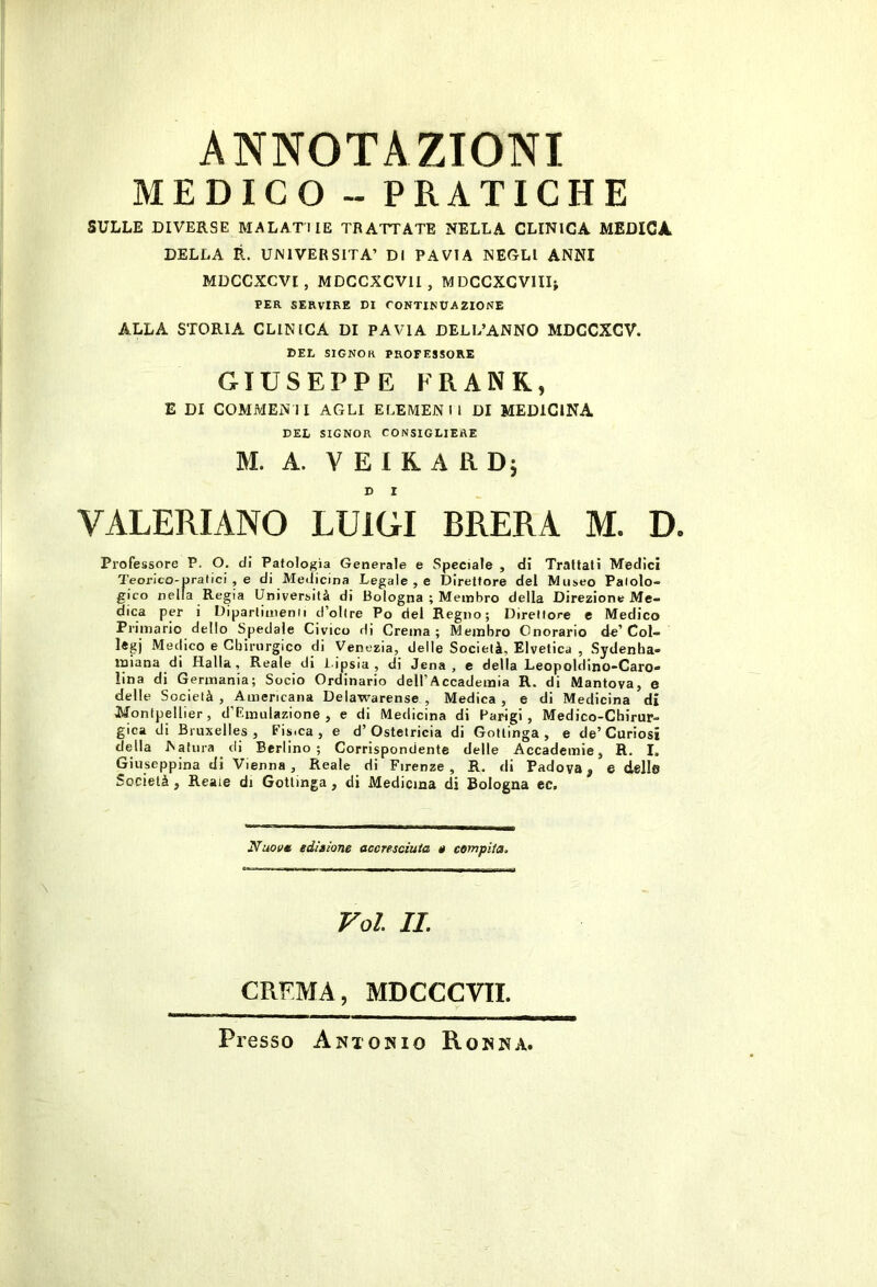 MEDICO-PRATICHE SULLE DIVERSE MALATI lE TRATTATE NELLA CLINICA MEDICA DELLA R. UNIVERSITÀ’ DI PAVIA NEGLI ANNI MDCCXCVI, MDCCXCVII, MDCCXGVlIIj PER SERVIRE DI CONTINUAZIONE ALLA STORIA CLINICA DI PAVIA DELL’ANNO MDCCXCV. DEE signor professore GIUSEPPE FRANK, E DI COMMENII AGLI ELEMENIl DI MEDICINA DEL SIGNOR CONSIGLIERE M. A. V E I K A R Dj D I VALERIANO LUIGI BRERA M. D. Professore P. O, di Patologia Generale e Speciale , di Trattati Medici Teorico-pratici , e di Medicina Legale , e Direttore del Museo Patolo- gico nella Regia Università di Bologna ; Membro della Direzione Me- dica per i Diparlinienii d’olire Po del Regno; Direttore e Medico Primario dello Spedale Civico di Crema ; Membro Onorario de’ Col- legj Medico e Cbirurgico di Venezia, delle Società, Elvetica , Sydenha- miana di Halla, Reale di i-ipsia , di Jena, e della Leopoldino-Caro- lina di Germania; Socio Ordinario dell’Accademia R. di Mantova, e delle Società , Americana Delawarense , Medica , e di Medicina di Montpellier, d’Rmulazione , e di Medicina di Parigi, Medico-Chirur- gica di Bruxelles, Fis.ca , e d’Ostetricia di Gottinga, e de’Curiosi della Natura di Berlino; Corrispondente delle Accademie, R. I. Giuseppina di Vienna , Reale di Firenze, R. di Padova, e delle Società , Reaie di Gottinga, di Medicina di Bologna ec. Nuoi/m editione accresciuta 0 compita. Voi IL CREMA, MDCCCVII. Presso Antonio Ronna.