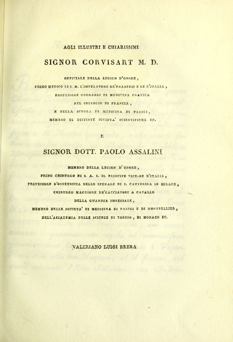 AGLI ILLUSTRI E CHIARISSIMI SIGNOR CORVISART M. D. OFFiriAI-E DELLA LEGION D’oNORE , PRIMO MEDICO XI S. H. lTmPERATORE DE’frANCESI E RE dTtALIA , PROFESSORE ONORARIO DI MEDICINA PRATICA NEL COLLEGIO DI FRANCIA , E NELLA SCUOLA DI MEDICINA DI PARIGI , MEMBRO DI DISTINTE SOCIETÀ’ SCIENTIFICHE EC. E SIGNOR DOTT. PAOLO ASSALÌNI MEMBRO DELLA LEGION d’ ONORE , PRIMO CHIRURGO BI S. A. I. IL PRINCIPE TICE-HE d’iTAIIA j PROFESSORE d’oSTETRICIA HELLO SPEDALE DI S. CATTERINA IN MILxVKO CHIRURGO MAGGIORE De’cACCIATGRI A CAVALLO DELLA GUARDIA IMPERIALE , MEMBRO DELLE SOCIETÀ’ DI MEDICINA DI PARIGI E DI MONTPELLIER ; dell’accademia delle SCIEKZE di TORINO , DI MONACO EC. VÀLUIUANO LUIGI BUERA