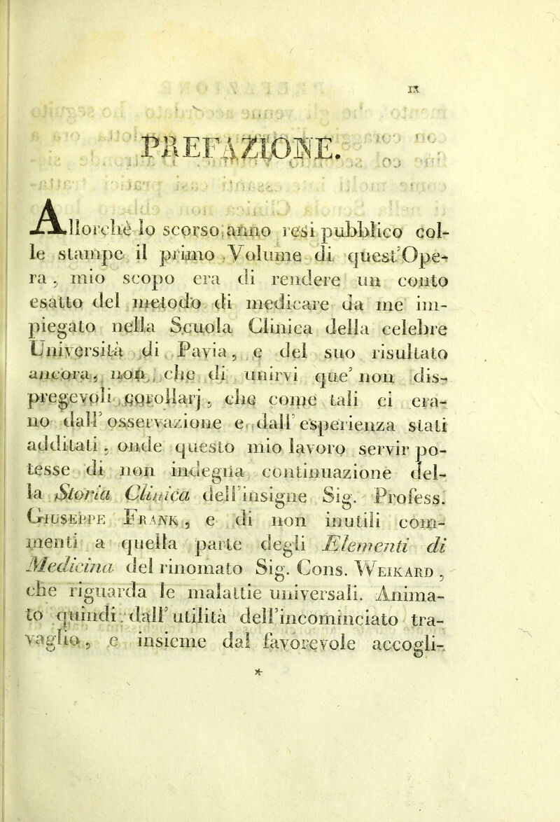 M : ■ = 5 . PKEF42^Ì0NE. -^?ÌL}{orchè lo scorso^anno resi pubblico col- le slainpe il primo Volume di quest’Ope^ ra ^ mio scopo era di rendere un eoiito esalto del iiietod'o di medicare da me im- piegato nella Scuola Clinica della celebre Università di Pavia,.n del suo risultato ancorai elle di unirvi que’non dis- pregevoli >,fiqrollar] , clic conte tali ci era- no dair osservazione e ,dall’esperienza stati additati, onde questo mio lavoro servir po- tesse di non indegna continuazione del- ia ve/ Cliuica deìrinsigiie Sig. Profess. Giuseppe Frìni^,, e di non inuliìi com- menti a quella parte degli Elementi di Medicina de! rinomato Sig. Cons. Weikard che riguarda le malattie uinversali. Anima- to quindi • dall' utilità dell’iiicominciato tra- vaglio , .e insieme dal favorevole accogli-*