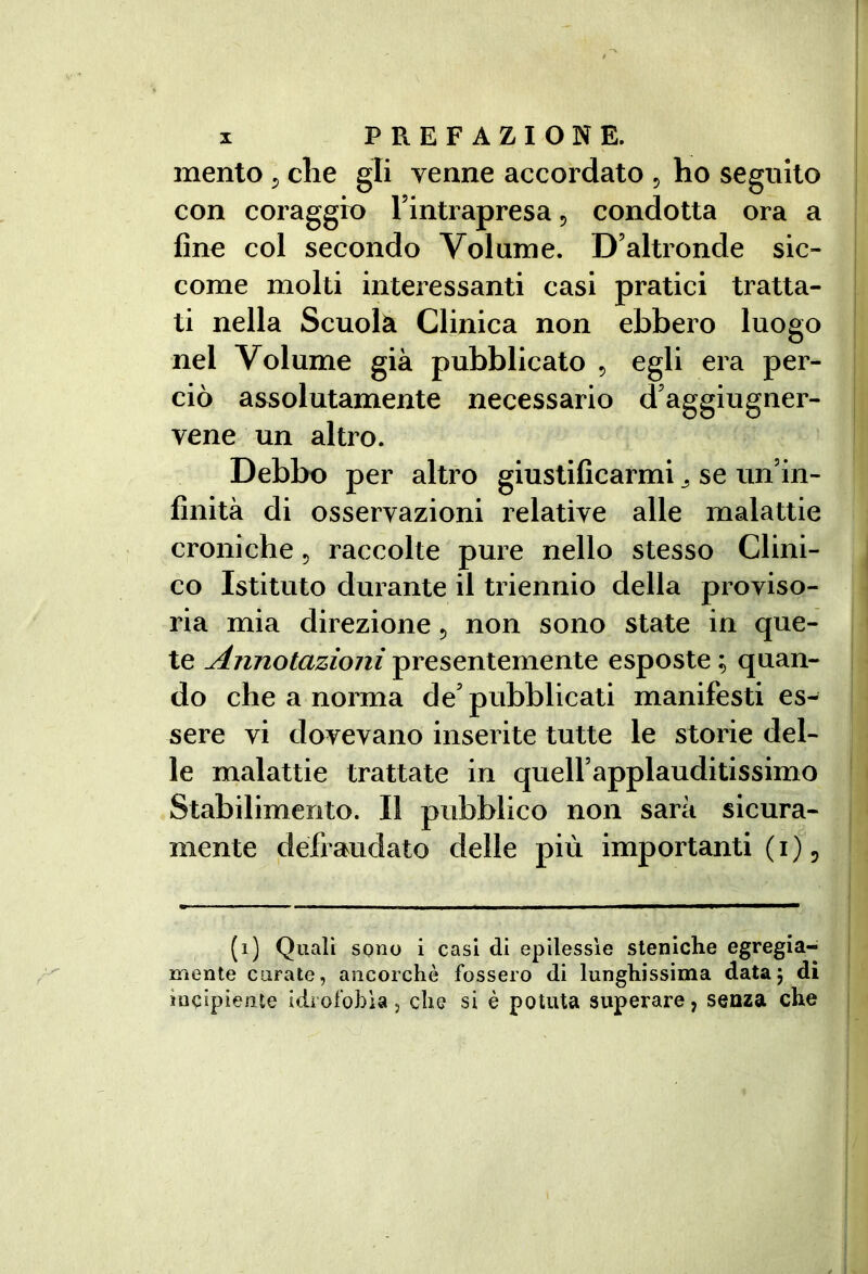 mento ^ die gli venne accordato 5 ho seguito con coraggio Fintrapresaj condotta ora a fine col secondo Volume. D’altronde sic- come molti interessanti casi pratici tratta- ti nella Scuola Clinica non ebbero luogo nel Volume già pubblicato 5 egli era per- ciò assolutamente necessario d’aggiugner- vene un altro. Debbo per altro giustificarmi ^ se un’in- finità di osservazioni relative alle malattie croniche 5 raccolte pure nello stesso Clini- co Istituto durante il triennio della proviso- ria mia direzione 5 non sono state in que- te Annotazioni presentemente esposte ; quan- do che a norma de’ pubblicati manifesti es- sere vi dovevano inserite tutte le storie del- le naalattie trattate in quell’applaudìtissimo Stabilimento. Il pubblico non sarà sicura- mente defraudato delle più importanti ( i ), (1) Quali sono i casi di epilessìe sleniche egregia- mente curate, ancorché fossero di lunghissima data; di incipiente idrofobìa, che si è potuta superare, senza che