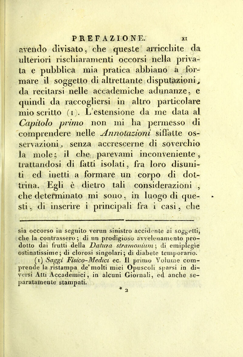 ciYendo divisato 5 che queste arricchite da ulteriori rischiaramenti occorsi nella priva- ta e pubblica mia pratica abbiano a for- mare il soggetto di altrettante disputazioni ^ da recitarsi nelle accademiche adunanze, e quindi da raccogliersi in altro particolare mio scritto (i ;. L’estensione da me data al Capitolo primo non mi ha permesso di comprendere nelle Annotazioni siffatte os- servazioni^ senza accrescerne di soverchio la mole ; il che parevami inconveniente, trattandosi di fatti isolati, fra loro disuni- ti ed inetti a formare un corpo di dot- trina. Egli è dietro tali considerazioni , che determinato mi sono, in luogo di que- sti , di inserire i principali fra i casi, che sla occorso in seguito verun sinistro accidente ai soggetti, che la contrassero \ di un prodigioso avvelenamento pro- dotto dai frutti della Datura stramoniiuìi ; di emiplegìe ostinatissime; di clorosi singolari; di diabete temporario. (i) Saggi Fisico-Medici ec. Il primo Volume com- prende la ristampa de’molti miei Opuscoli sparsi in di- versi Atti Accademici, in alcuni Giornali, ed anche se- paratamente stampati. ¥ 3