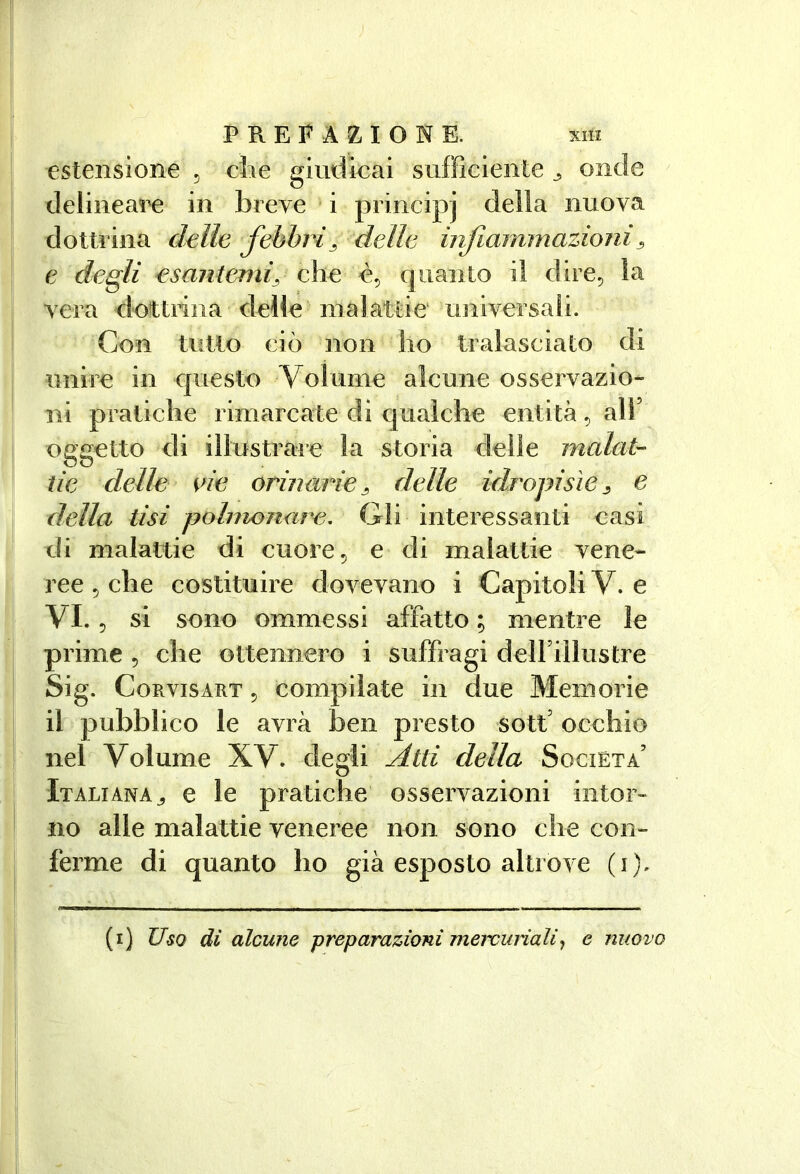 estensione ^ die giudicai sufficiente ^ onde deiineaee in breve i principi della nuova dottrina delle febbri^ della infarnmazioni ^ e degli esantemiy che è, quanto il dire^ la vera dottrina delle malattie univcìsaìi. Con tutto ciò non ho tralasciato di unire in questo Volume alcune osservazio- ni pratiche rimarcate di qualche entità, all’ oggetto di illustrare la storia delle malat- tie delle eie orinetrie^ delle idropisìe^ e della tisi polmonare. Gli interessanti casi di malattie di cuoi e ^ e di malattie vene- j ree 5 che costituire dovevano i Capitoli V. e t VI., si sono ommessi affatto ; mentre le Il prime , che ottennero i suffragi delFillustre \\ Sig. CoRvisART 5 compilate in due Memorie I il pubblico le avrà ben presto sott’ occhio f nel Volume XV. degli ^tti della Società’ fi Italiana^ e le pratiche osservazioni iiitor- \ ! no alle malattie veneree non sono che con- ferme di quanto ho già esposto altrove (i). (i) Uso di alcune preparazioni meìvunali^ e nuovo