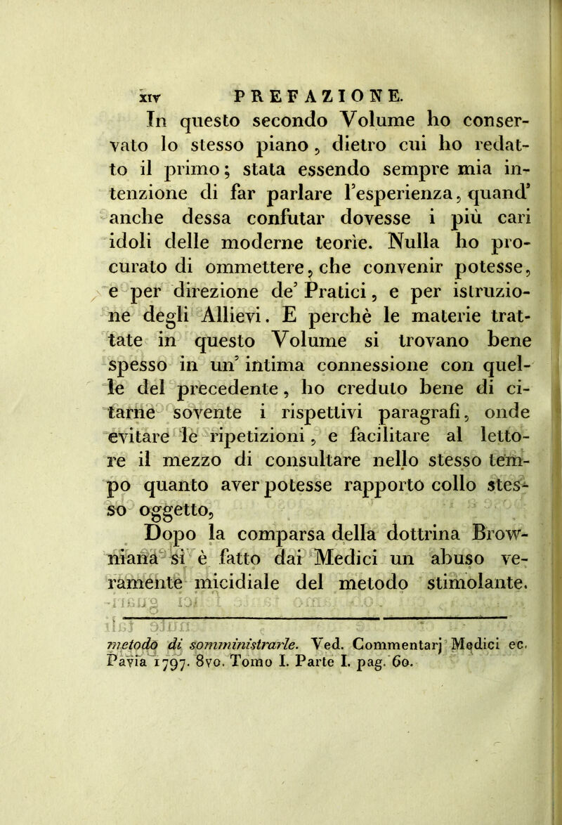In questo secondo Volume ho conser- vato lo stesso piano ^ dietro cui ho redat- to il primo; stata essendo sempre mia in- tenzione di far parlare l’esperienza 5 quand’ -anche dessa confutar dovesse i più cari idoli delle moderne teorìe. Nulla ho pro- curato di ommettere5 che convenir potesse, é^per direzione de’ Pratici, e per istruzio- ne degli *Allievi. E perchè le materie trat- tate ^ in questo Volume si trovano bene spesso in un’ intima connessione con quel- le del precedente, ho creduto bene di ci- tarne^ ^sovente i rispettivi paragrafi, onde évitare de'^fipetizioni, e facilitare al letto- re il mezzo di consultare nello stesso tem- po quanto aver potesse rapporto collo stes- so^ oggetto, Dopo la comparsa della dottrina Brow- niana^* è fatto dai Medici un abuso ve^ famentè micidiale del metodo stiiholante. 1 ì iij metodo di somministrarle. Ved. Commentari’Medici ec. Pavia 1797- 8vo. Tomo I. Parte I. pag. 60.