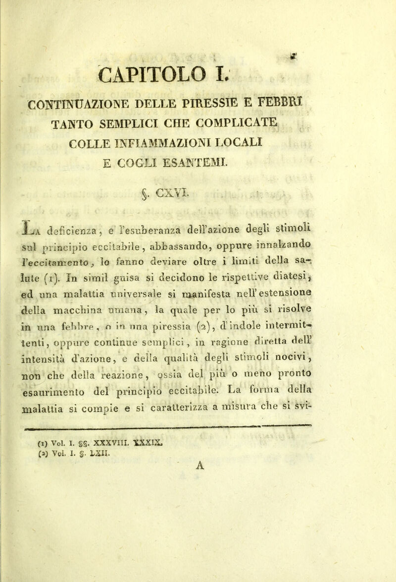 CONTINUAZIONE DELLE PIRESSIE E FEBBRI TANTO SEMPLICI CHE COMPLICATE COLLE INFIAMMAZIONI LOCALI E COGLI ESANTEMI. S- CXVl. La deficienza, e i’esuberanza dell’azione degli stinioU sul principio eccitabile, abbassando, oppnre innalzando reccitamento lo fanno deviare oltre i limiti della sa- lute (i). in simil guisa si decidono le rispettive diatesi, ed una malattia universale si manifesta nell’estensione della maccliina umana, la quale per lo più si risolve in una feùHre, n in una piressia (2), d’ indole intermit-» tenti, oppure continue semplici, in ragione diretta dell’ intensità dazione, e della qualità degli stimoli nocivi, non elle della reazione , ossia del più o meno pronto esaurimento del principio eccitabile. La forma della malattia si compie e si caratterizza a misura die si svi- (1) Voi. I. §§. XXXVIII. XXXITL C2) Voi. I. §. LXIL A