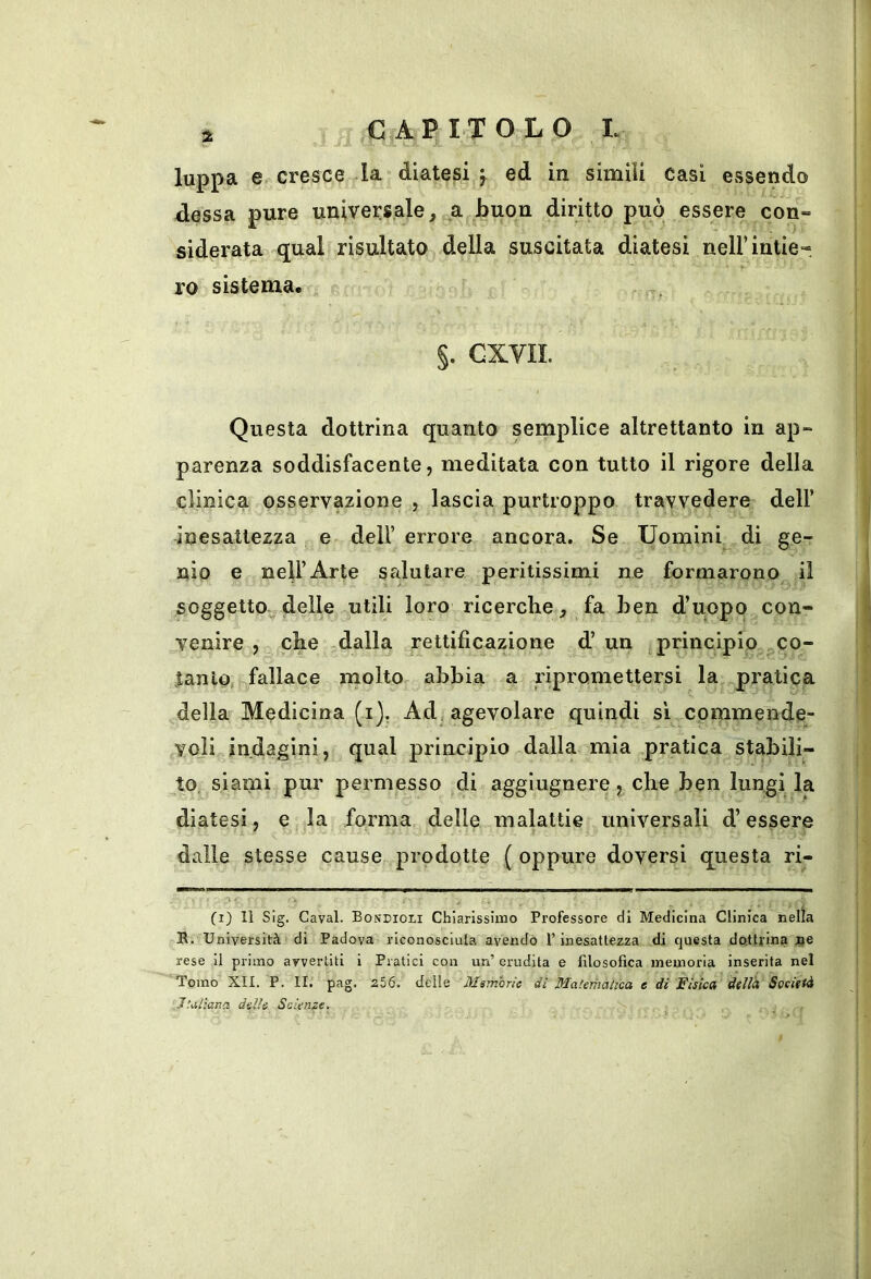 luppa 6r cresce la diatesi ^ ed in simili casi essendo dessa pure universale^ a buon diritto può essere con- siderata qual risultato della suscitata diatesi nell’intie- ro sistema. §. cxvn. Questa dottrina quanto semplice altrettanto in ap- parenza soddisfacente, meditata con tutto il rigore della clinica osservazione , lascia purtroppo travvedere dell’ inesattezza e dell’errore ancora. Se Uomini^ di ge- nio e nell’Arte salutare peritissimi ne formarono il soggetto;^ delle utili loro ricerche^ fa ben d’uopo con- venire , che -dalla rettificazione d’un ^principio co- tanto fallace molto abbia a ripromettersi la pratica della Medicina (i), Ad, agevolare quindi sì commende- voli indagini, qual principio dalla mia pratica stabili- to^ siami pur permesso di agglugnere, che ben lungi la diatesi, e la forma delle malattie universali d’essere dalle stesse cause prodotte ( oppure doversi questa ri- (i) Il Sig. Cavai. Bondioli Chiarissimo Professore di Medicina Clinica nella S. Università di Padova riconosciuta avendo l’inesattezza di questa dottrina 4je rese il primo avvertiti i Pratici con un’ erudita e filosofica memoria inserita nel Tomo XII. P. II. pag. 256. delle Msmorie dì Matematica e di Fisica della Società Italìaiia delle Scienze.
