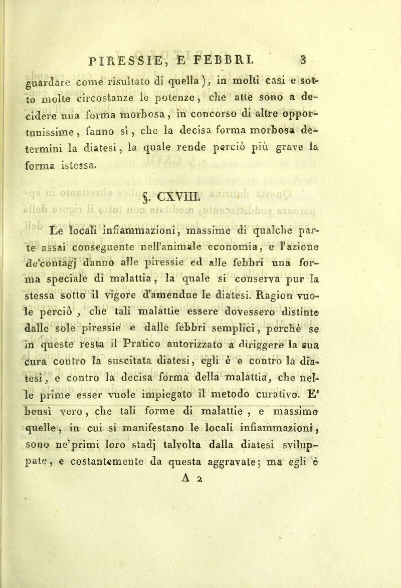 re come risultato di quella in molti casi e sot- to molte circostanze le potenze, die alte sono a de- cidere una forma morbosa, in concorso di altre oppor- tunissime 5 fanno sì, die la decisa forma morbosa de= termini la diatesi, la quale rende perciò più grave la forma istessa. §. CXVIIL Le locali infiammazioni, massime di qualche par- te assai conseguente neH’animale economia, e l’azione de’contagj danno alle piressie ed alle febbri una for- ma speciale di malattia, la quale si conserva pur la stessa sotto il vigore d’amendue le diatesi. Ragion vuo- le perciò ^ che tali malattie essere dovessero distinte dalle sole piressie e dalle fèbbri semplici, perché se in queste resta il Pratico autorizzato a diriggere la sua cura contro la suscitata diatesi, egli e e contro la dia- tesi^ e contro la decisa forma della malattia, che nel- le prime esser vuole impiegato il metodo curativo. E* bensì vero, che tali forme di malattie , e massime quelle, in cui si manifestano le locali infiammazioni, sono ne’primi loro stadj talvolta dalla diatesi svilup- pate, e costantemente da questa aggravate j ma egli è A %