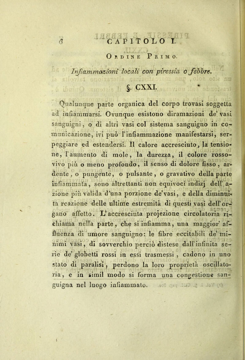 Q.»- Ordine Primo. Irifiammazìoni locali con piressia o fihhre, §. CXXL Qualunque parte organica del corpo trovasi soggetta ad infiàmmarsi. Ovunque esistono diramazioni de’ vasi sanguigni, o di altri vasi col sistema sanguigno ili co- municazione, ivi può rinfiammazione manifestarsi, ser- peggiare ed estendersi. Il calore accresciuto, la tensio- ne, raumento di mole, la durezza, il colore rosso- vivo più o meno profondo, il senso di dolore fisso , ar- dente, o pungente, o pulsante, o gravativo della parte infiammata, sono altrettanti non equivoci indizj dell’ a- zione più valida d’una porzione de’vasi, e della diminui- ta reazione delle ultime estremità di questi vasi dell’or- gan'o affetto. L’accresciuta projezione circolatoria ri- cMama nella parte, che si infiamma, una maggior’ af- fluenza di umore sanguigno: le fibre eccitabili de’mi- nimi vasi, di sovverchio perciò distese dall’infinita se- rie de’ globetti rossi in essi trasmessi , cadono in uno stato di paràlisi, perdono la loro proprietà oscillato- ria, e in simil modo si forma una congestione san- guigna nel luogo infiammato. a » )