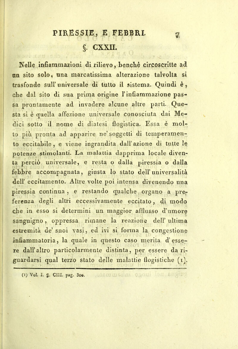 §. CXXIL Nelle infiammazioni di rilievo, benché circoscritte ad tm sito solo, una marcatissima alterazione talvolta si trasfonde sull’ universale di tutto il sistema. Quindi è, che dal sito di sua prima origine l’infiammazione pas« sa prontamente ad invadere alcune altre parti. Que-» sta si è quella affezione universale conosciuta dai Me- dici sotto il nome di diatesi flogìstica. Essa è mol« lo più pronta ad apparire ne’soggetti di temperameli*^ to eccitabile, e viene ingrandita dall’azione di tutte le potenze stimolanti. La malattia dapprima locale diven- ta perciò universale, e resta o dalla piressia o dalla febbre accompagnata, giusta lo stato dell’universalità dell’ eccitamento. Altre volte poi intensa divenendo una piressìa contìnua , e restando qualche organo a pre- ferenza degli altri eccessivamente eccitato, di modo che in esso si determini un maggior afflusso d’umore sanguigno, oppressa rimane la reazione dell’ ultima estremità de’ suoi vasi, ed ivi si forma la congestione infiammi a tori a, la quale in questo caso merita d’esse- re dall’altro particolarmente distinta, per essere da ri- guardarsi qual terzo stato delle malattie flogistiche (i).