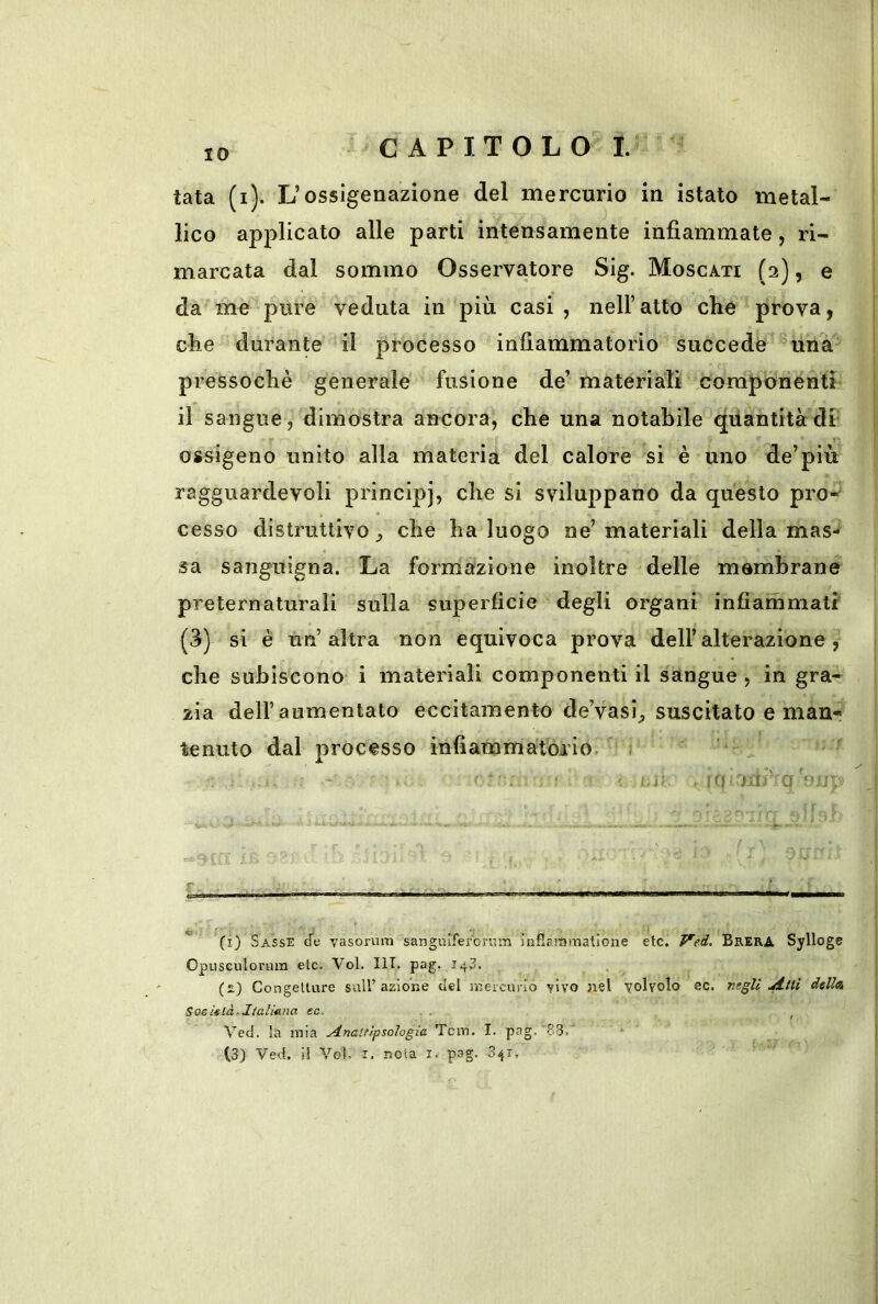 IO tata (i). L’ossigenazione del mercurio in istato metal- lico applicato alle parti intensamente infiammate, ri- marcata dal sommo Osservatore Sig. Moscati (2), e da me pure veduta in più casi , nell’atto che prova, che durante il processo infiammatorio succede una pressoché generale fusione de’ materiati componenti il sangue, dimostra ancora, che una notabile quantità df ossigeno unito alla materia del calore si è uno de’più ragguardevoli principj, che si sviluppano da questo prò- cesso distruttivo^ che ha luogo ne’materiali della mas- sa sanguigna. La formazione inoltre delle membrane preternaturali sulla superficie degli organi infiammati (3) si è un’altra non equivoca prova dell’alterazione, che subiscono i materiali componenti il sangue , in gra- zia dell’aumentato eccitamento de’vasi^ suscitato e man- tenuto dal processo infiammatorio. ' . (0 'mr q'*» / r- . ■ ■ ■ - : (i) Sasse vasorum sangiuferbrara inflarainatlone etc. Ved. Brera Sylloge Opusculorum etc. Voi. III. pag. 143. (£) Congetture sull’azione del inercurro yivo nel volvolo ec. negali dell* Sosietà-Italmna ec. . Ved, la mia .Anaitìfsologia Tcm. I. pag. 83. (3) Ved, il Voi- I. nota i. pag. 341,
