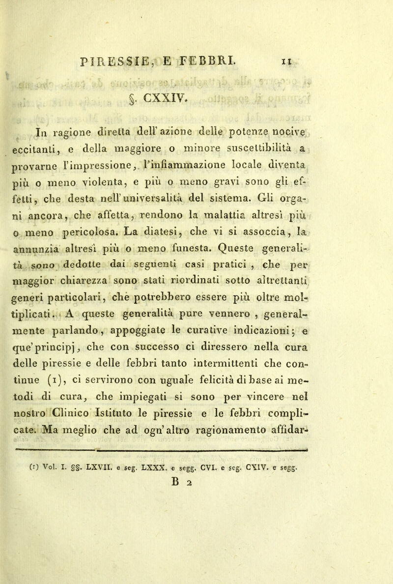 §. CXXIV. In ragione diretta dell’ azione delie potenze nocive eccitanti, e della maggiore o minore suscettibilità a provarne l’impressione, l’infiammazione locale diventa più o meno violenta, e più o meno gravi sono gli ef- fetti, die desta nell’universalità del sistema. Gli orga- ni ancora, che affetta, rendono la malattia altresi più o meno pericolosa. La diatesi, che vi si assoccia, la annunzia altresì più o meno funesta. Queste generali- tà sono dedotte dai seguenti casi pratici , che per maggior chiarezza sono stati riordinati sotto altrettanti generi particolari, che potrebbero essere più oltre mol- tiplicati. A queste generalità pure vennero , general- mente parlando, appoggiate le curative indicazioni 5 e que’principi, che con successo ci diressero nella cura delle piressie e delle febbri tanto intermittenti che con- tinue (i), ci servirono con uguale felicità di base ai me- todi di cura, che impiegati si sono per vincere nel nostro Clinico Istituto le piressie e le febbri compli- cate. Ma meglio che ad ogn’altro ragionamento affidar- (r) Voi. I. g§. LXVII. e eeg. LXXX. e segg. CVI. e seg. CXIV. e segg. B 2