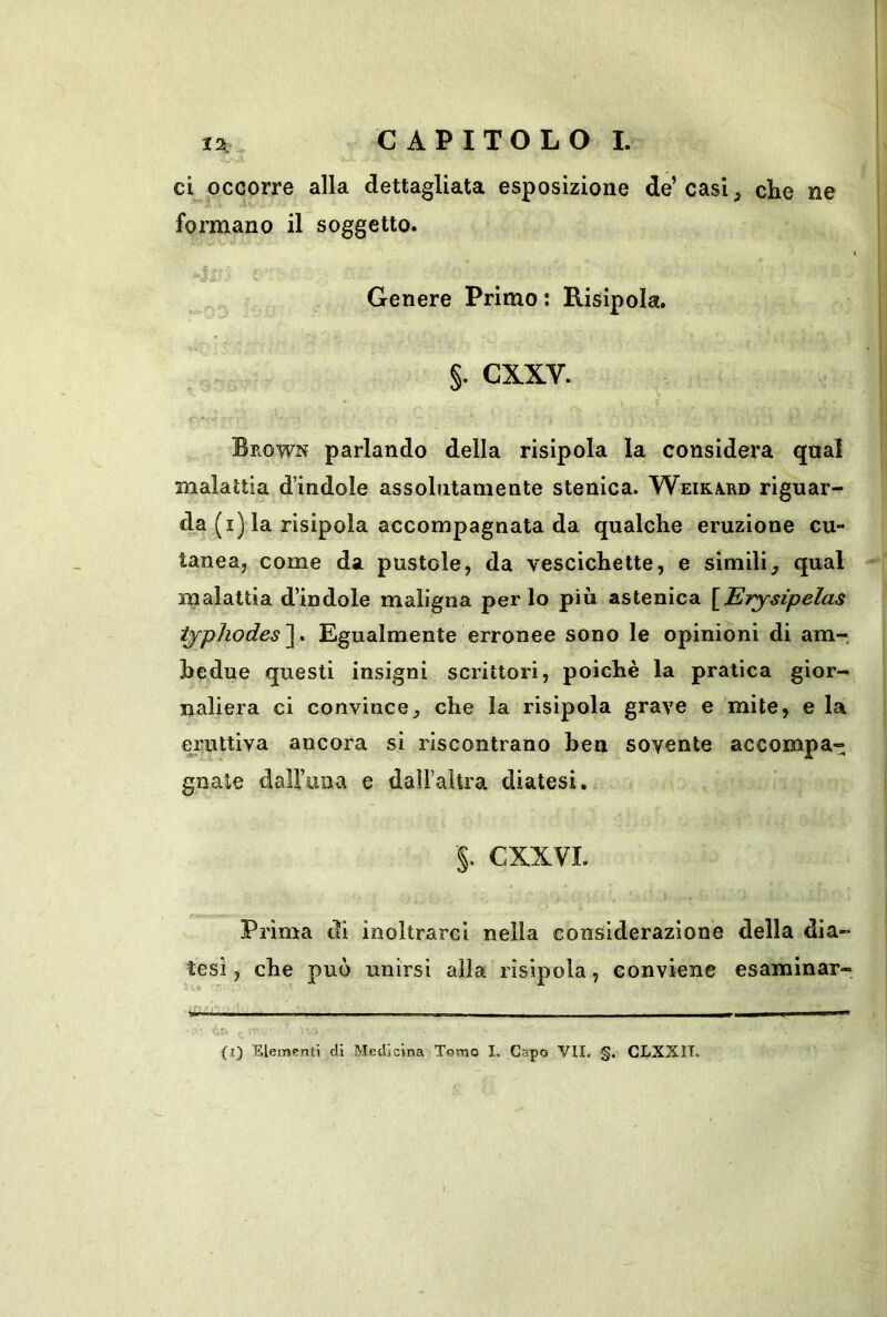 12: ci occorre alla dettagliata esposizione de’casi, che ne formano il soggetto. ■L Genere Primo ; Risipola. §. cxxv. Brown parlando della risipola la considera qual malattia d’indole assolutamente stenica. Weira^rd riguar- da (i] la risipola accompagnata da qualche eruzione cu- tanea, come da pustole, da vescichette, e simili, qual malattia d’indole maligna per lo più astenica [JETysipelas ijpJiodes'\. Egualmente erronee sono le opinioni di am- bedue questi insigni scrittori, poiché la pratica gior- naliera ci convince, che la risipola grave e mite, e la ei’uttiva ancora si riscontrano hen sovente accompa- gnale dalFuna e dalFaltra diatesi, ■§. CXXVI. Prima di inoltrarci nella considerazione della dia- tesi, che può unirsi alla risipola, conviene esaminar- da (i) Elemfrnti di Medicina Tomo I. Capo VII. §• CLXXII^