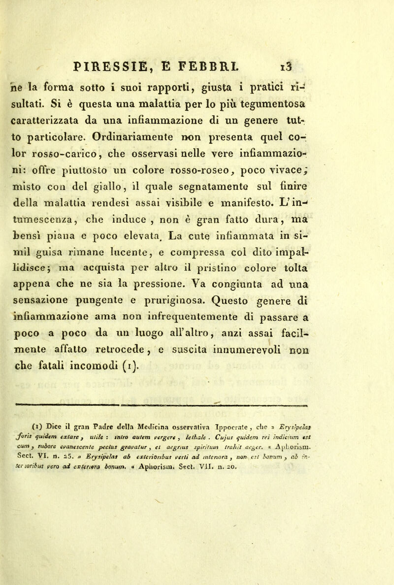 he la forma sotto i suoi rapporti, giusta i pratici ri- sultati. Si è questa una malattìa per lo più tegumentosa caratterizzata da una infiammazione di un genere tut- to particolare. Ordinariamente non presenta quel co- lor rosso-carico, che osservasi nelle vere infiammazio- ni: offre piuttosto un colore rosso-roseo, poco vivace; misto con del giallo, il quale segnatamente sul finire della malattia rendesi assai visibile e manifesto. L’in- tumescenza, che induce , non è gran fatto dura, ma bensì piana e poco elevata. La cute infiammata in si- mil guisa rimane lucente, e compressa col dito impal- lidisce j ma acquista per altro il pristino colore tolta appena che ne sia la pressione. Va congiunta ad una sensazione pungente e pruriginosa. Questo genere di infiammazione ama non infrequentemente di passare a poco a poco da un luogo all’altro, anzi assai facil- mente affatto retrocede, e suscita innumerevoli non che fatali incomodi (i). (i) Dice il gran Padre della Medicina osservativa Ippocraie , die 3 Erjs'pehs J'oTts tjuidem exiare, uiile : iniro autem verger» , lelhaìe . Cujus quìdem rei indicitm est cum j Tuòore evanescente pedus gravatur, et aegmis spiritmn irahit acger. « Aphorism. Sect. VI. n. i5. » Erysìpeìas ab extenonbus vertì ad interiora, non est honum , ai in- ter loribiis vera ad extermra òonum, « Apboristn. Secl, VII. n. 2.0,