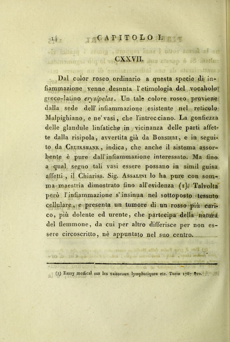A P I T O L O I.; . , CXXVII. r Dal color roseo ordinario a questa specie di in- fiammazione venne desunta T etimologia del vocabolo], greco-latino erjsìpelas. Un tale colore roseo proviene dalla sede dell’ infiammazione esistente nel reticolo Blalpigbiano^ e ne’vasi, che l’intrecciano. La gonfiezza delle glandule linfatiche in vicinanza delle parti affet- te dalla risipola, avvertita già da Borsieri, e in segui- to da Crcirshank , indica, che anche il sistema assor- bente è pure dall’infiammazione interessato. Ma fino, a qual^ segno tali vasi essere possano in simil guisa affetti , il Chiariss. Sig. Assalini lo ha pure con som- ma maestria dimostrato fino all’evidenza (i); Talvolta però rinfiammazione s’insinua nel sottoposto -tessuto cellulare , etfpresenta un tumore di un rosso più cari- co, più dolente ed urente, che partecipa della natifrà del flemmone, da cui per altro differisce per non es- sere circoscritto, nè appuntato nel suo centro. (2) Essay medicai sur les vaisseaux lyinphaliques etc. Turin 1787 8vo.