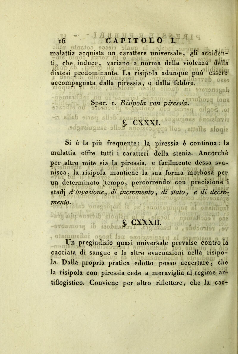 •‘93'' kS I Ji CAPITOLO I. OOoJ ì jlfi malattia acquista un carattere universale, gir acciden- .10 ■i: lì y che induce, variano a norma della violenza della diatesi predominante. La risipola adunque può èssere accompagnata dalla piressia, o dalla febbre. Spec. I. Risipola con piressia* §. CXXXI. !.. ri òli; » - Si è la più frequente: la piressia è continua: la malattia offre tutti i caratteri della stenia. Ancorché per altro mite sia la piressia, e facilmente dessa sva- nisca, la risipola mantiene la sua forma morbosa per un determinato [^tempo, percorrendo con precisione ’i stadj d'invasioney di incremento dì stato ^ e di decrè-^ mento. , / ^ i ’ . CXXXII. _ Un pregiudizio quasi universale prevalse contro la cacciata di sangue e le altre evacuazioni nella risipo- la. Dalla propria pratica edotto posso accertare, che la risipola con piressia cede a meraviglia al regime an- tiflogistico. Conviene per altro riflettere, che la cac- \