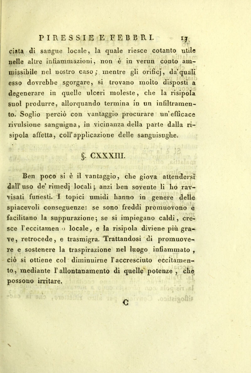 data di sangue locale, la quale riesce cotanto utile nelle altre infiammazioni, non è in verun conto am- missibile nel nostro caso; mentre gli orificj, da’quali esso dovrebbe sgorgare, si trovano molto disposti a degenerare in quelle ulceri moleste, che la risipolaì suol produrre, allorquando termina in un infiltramen- to. Soglio perciò con vantaggio procurare un’efficace rivulsione sanguigna, in vicinanza della parte dalla ri» sipola affetta, coll’applicazione delle sanguisughe. §. CXXXIIL Ben poco si è il vantaggio, che giova attendersi dall’uso de’rimedj locali j anzi ben sovente li ho rav- visati funesti. I topici umidi hanno in genere delle spiacevoli conseguenze: se sono freddi promuovono e facilitano la suppurazione; se si impiegano caldi, cre- sce l’eccitamen o locale, e la risipola diviene più gra- ve, retrocede, e trasmigra. Trattandosi di promuove- re e sostenere la traspirazione nel luogo infiammato , ciò si ottiene col diminuirne l’accresciuto eccitamen- to , mediante l’allontanamento di quelle’ potenze , che possono irritare. \ €