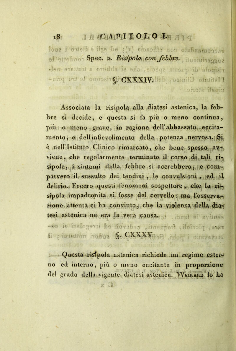 N »=tì'-iìO'))/!'* A f i . ^ Associata la risipola alla diatesi astenica, la feb- || bre si decìde, e questa si fa più o meno continua, più o njenoegravé, 4n ragione dell’abbassata ^eccita- mento, e delfinfievolimento della potenza nervosaq^S^ è neiristituto Clinico rimarcato, che bene spessa -av,-^ viene, che regolarmente terminato il corso di tali sipole, i sintomi della febbre si accrebbero, e com-i parv'erOi.ùL sussulto dei tendini, le convulsioni ed j il delirioV* Fecero questi fenomeni sospettare, che la sipolajimpadronita si. fosse del cervello:'ma^ rpsj^eFvarr zione) attenta ci ba convinto * che la violenzadella dia-?' lesi-astenica ne^era la vera causa, ^ o - - ff,* ij .• .-‘if CXXX.'Vì; •: Questa risipola astenica richiede .un regime ester- no ed interno, più o meno eccitante in proporzione del grado della vigente diate^si a.stenica. ^WeirarÌ! lo ha
