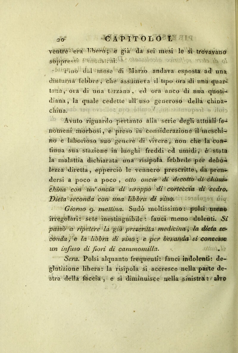 già da sei mesi le si troVavaiKii séìjypress^ ■'■' ov ’S'J’ p'nió dt.l mese di Marzo andava esposta ad una diuturna fel)bre , che assùmeva j1 tipo ora di ima quar« tana,-ora di una terzana, ed ora anco di una quoti- diana, la quale cedette all' uso generoso' della china- china. ' - • i - 0 ?0 1 Avuto riguardo pertanlò alla serie degli àttdàll'fe-i nomeni morbosi preso in considerazione n^'^eMaborioso suo^genere di vivere, non che da'COf^-i tinua sua stazione in luoghi freddi ed umidi,' è’ stata la malattia dichiarata una risipola febbrde per debo4 lèzzàMirètta, epperciò le yennero prescritte^ da pren^ dersi a poco a poco , otto onde di decotto dv óhiìveù» thititt con^‘ un* oncia di stroppo di corteùcia di^eedro^ Dieta^seconda con una libbra di vino'. * .o ' Vi)ge> nriq Giorno g. mattina. Sudò moltissimo ù ]^isi iiièM© irregolari: Séte inestinguibile’: fauci meno dolenti. Si pas^^ 'a- ripetere Ha già prescritta rnedidna ^ la dieta s&- èòndayc la lihbrà di vino y e per bevanda^si concèsse un ùifuso di fiori dì cammomilla. \ • Sera. Polsi alquanto frequenti: fauci indolenti: de- glutizione libera: la nsipola si accresce nellà^parte de- stra delia faccia , e si diminuisce nella sinistra :/alvo