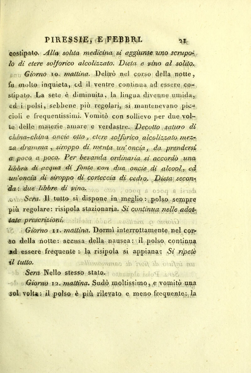 PIRESSIErE#E?B^lI. costipato. Alla solita medicina si aggiunse’ tino scrupoi lo di etere solforico alcolizzato. Dieta e vino al solito» i,- Giorno io. mattina. Delirò nel corso della notte y fu mollo inquieta, cd il ventre continua ad essere co- stipato. La sete è diminuita, la lingua divenne umida, ed i polsi, sebbene più regolari, si mantenevano pie-* cioli e frequentissimi. Vomitò con sollievo per due vol-^ te delle materie amare e verdastre. Decotto saturo di china-china onde otto ^ etere solforico alcolizzato mez*< za dramma , stroppo di menta un’oncia ^ da prendersi a poco a poco. Per bevanda ordinaria si accordò una Uhhrà. di acqua di fontei,>con due oncìe^di alcool^eà un’oncia di siroppo di corteccia di cedro. fDieta secon-*, dai due libbre di vino. , ^ oooq fi e--- ■i^Sera. Il tutto si dispone in meglio : c polso sernpre più regolare: risipola stazionaria. Si continua nellegidot- iaier prescrizioni, p >r‘\ovv> Giorno ii. Dormi interrottamente^nel cor- O ^ . ■ C5 ■ ' ' tso della notte: accusa della^ nausea : il .polso qontinuf. jid essere frequente ; la risipola si appiaiia\: Si pripetè tl tutto. vvH Sera Nello stesso stato. - Giorno 12. mattina. Sudò moltissimo,votnitò sol voltai il polso è più rilevato e meno frequentqf^ 1a