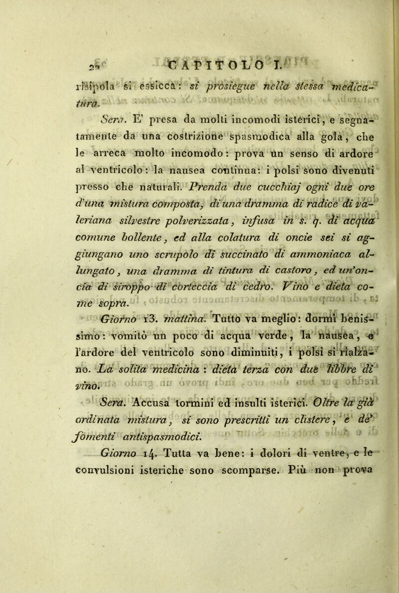 2'?»' J-'C APITOL Ò''!.^''^ / rfèff/Ola''si cssìecà t^yr prosiègue nella éteisa inedica-^ ''j ■ t. ^ ; tura. \x SeìM. E’ presa da molli incomodi istèrici, e segna- tamenle dà ufìa costrizione Spasmodica alla gola,die le arreca molto incomodo : prova tin senso di ardore al-ventricòloT; la nausea continua: i polsi Sono divenuti presso che naturali. Prenda due cuccliiaj ogni due ore r duna mistura compoèta, diuna dramma dì radice di ìeriana silvestre polverizzata, ùifusa in s. ij. ^ài dccfU^ comune bollente, ed alla colatura di onde sei si ag- giungano uno scrupolo dì succinato di ammoniaca al- lungato , una dramma di tintura di castoro, ed uiv'on- da di droppo^'dl cortecóia di cedfo. Vino e dieta co- me sopraA K omao i < ^3 Giodzo^ Yò. rnàuinct. Tutto va meglio : dòrnii hèiiis-^ almo : vomitò un poco *di acqua verde, la hauSéa^, l’ardore del ventricolo sono diminuiti, i |)olsi srriaf^’à-’ no. Ld solita medicina \ dièta' terza con due libate dì '' a ir ' t vinai ® • Sera. !A.ccusà‘'tormini ed insulti ikiQvicì.Olfre la già ordinata mistura, si sono prescritti un clistere è' de fomenti antispasmodici. - Giorno i4- Tutta va bene: i dolori di ventre, e le = convulsioni isteriche sono scomparse. Più 2 non prova