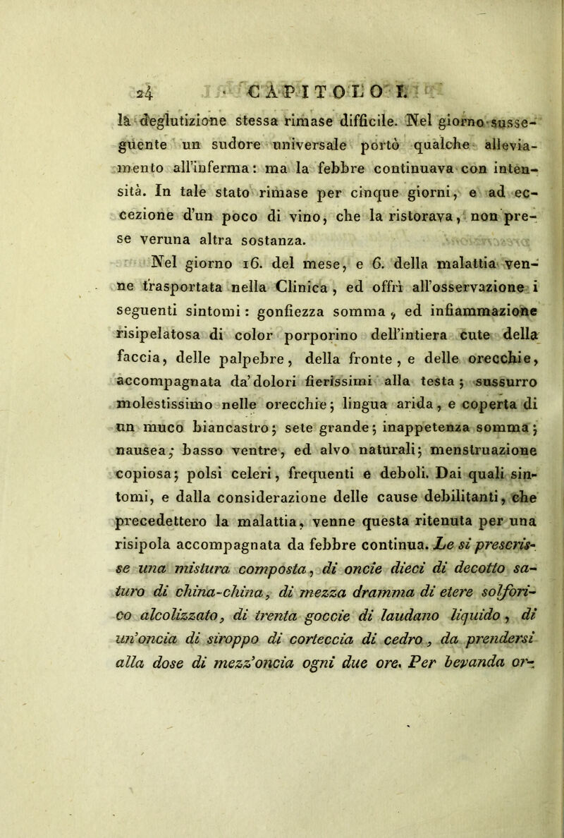 2l • €ÀPITOXOT. là^d'eglutizione stessa rimase diffìcile. Nel giorno-susse- guente  un sudore universale portò qualche ailevia- inento airinferma: ma la febbre continuava con inten- sità. In tale stato ririiase per cinque giorni, e ad ec- cezione d’un poco di vino, che la ristorava, non pre- se veruna altra sostanza. Nel giorno i6. del mese, e 6. della malattia^ ven- ne trasportata nella Clinica , ed offri alFosservazione i seguenti sintomi : gonfiezza somma ^ ed infiammazione risipelatosa di color porporino dell’intiera cute della faccia, delle palpebre, della fronte , e delle orecchie, accompagnata da’dolori fierissimi ' alla testa; sussurro molestissimo nelle orecchie ; lingua arida, e coperta di un muco biancastro; sete grande; inappetenza somma; nausea; basso ventre, ed alvo naturali; menstruazione copiosa; polsi celeri, frequenti e deboli. Dai quali sin- tomi, e dalla considerazione delle cause debilitanti, che precedettero la malattia, venne questa ritenuta per una risipola accompagnata da febbre continua. JLe si prescris^ se ima mistura composta ^ ^di onde dieci di decotto sa^^ turo di china-china ^ di mezza dramma di etere solfori- co alcolizzato, di trenta goccie di laudano liquido , dì un’oncia di stroppo di corteccia di cedro, da prendersi alla dose di mezz>'oncia ogni due ore. Per bevanda or-