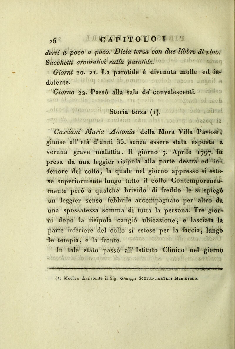 ^fAVlTOhOl i dersi a patio a poco. Dieta terza con due libbre di vino. Sacchetti aromatici sulla parotide. Giorni 20. 21. La parotide è divenuta molle ed in-; dolente. ^ ^ Giorno 22. Passò alla sala de’convalescenti. Storia terza (i). ■ ' 1 13 Cassùmi Maria Antonia della Mora Villa Pavése > giunse air età d’anni 35. senza essere stata e^spoMa a veruna grave malattia. Il giorno 7. Aprile 1^797. Iti presa da una leggier risipola alla parte destra ed in- feriore del colloj la quale nel giorno appresso si este- se superiormente lungo tutto il collo. Contemporanea- mente però a qualche brivido di freddo le si spiegò un leggier senso febbrile accompagnato per altro da una spossatezza somma di tutta la persona. Tre gior^ ni dopo la risipola cangiò ubicazione, e lasciata là parte inferiore del collo si estese per la faccia, lùngò le tempia, e la fronte. In tale stato passò all’Istituto Clinico nel giorno .1 <ém (I) Medico Assistente il Sig. Giuseppe ScBiAHTABEtr.! Mantoyano.