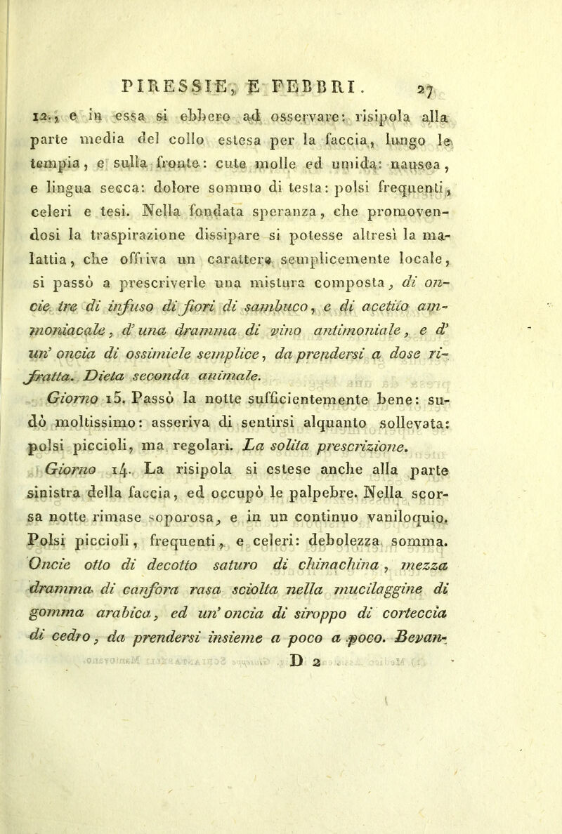 12., e essa ai ebbero ad osservare: risìpol^ a,lla parte media del collo estesa per la faccia, lungo le', tempia, e su,Ua fronte: cute molle ed unùda: nausea, e lingua secca: dolore sommo di lesta: polsi frequenti, celeri e tesi. Nella fondata speranza, che promoveii- dosi la traspirazione dissipare si potesse altresì la ma- lattia, cbe offriva un carattere semplicemente locale, si passò a prescriverle una mistura composta di on- de. ire di iiifuso dijiori di sambuco ^ e di acetiio am- moniacale 5 di una dramma di vino antimoniale, e un’ oncia di ossimiele semplice, da prefidersi a dose ri- Jratta. Dieta seconda animale. Giorno i5. Passò la notte sufficientemente bene: su- dò moltissimo: asseriva di sentirsi alquanto sollevata: polsi piccioli, ma regolari. La solita prescrizione. Giorno 14. La risipola si estese anche alla parte sinistra della faccia, ed occupò le palpebre. Nella scor- sa notte rimase soporosa_, e in un continuo vaniloquio. Polsi piccioli, frequenti,, e celeri: debolezza somma. Onde otto dì decotto saturo di chinachina, mezza dramma di caìifora rasa sciolta nella mucilaggine di gomma arabica, ed un’onda di siroppo di corteccia di cedro, da prendersi insieme a poco a .poco, Bevan- =0' D 3 ^ (