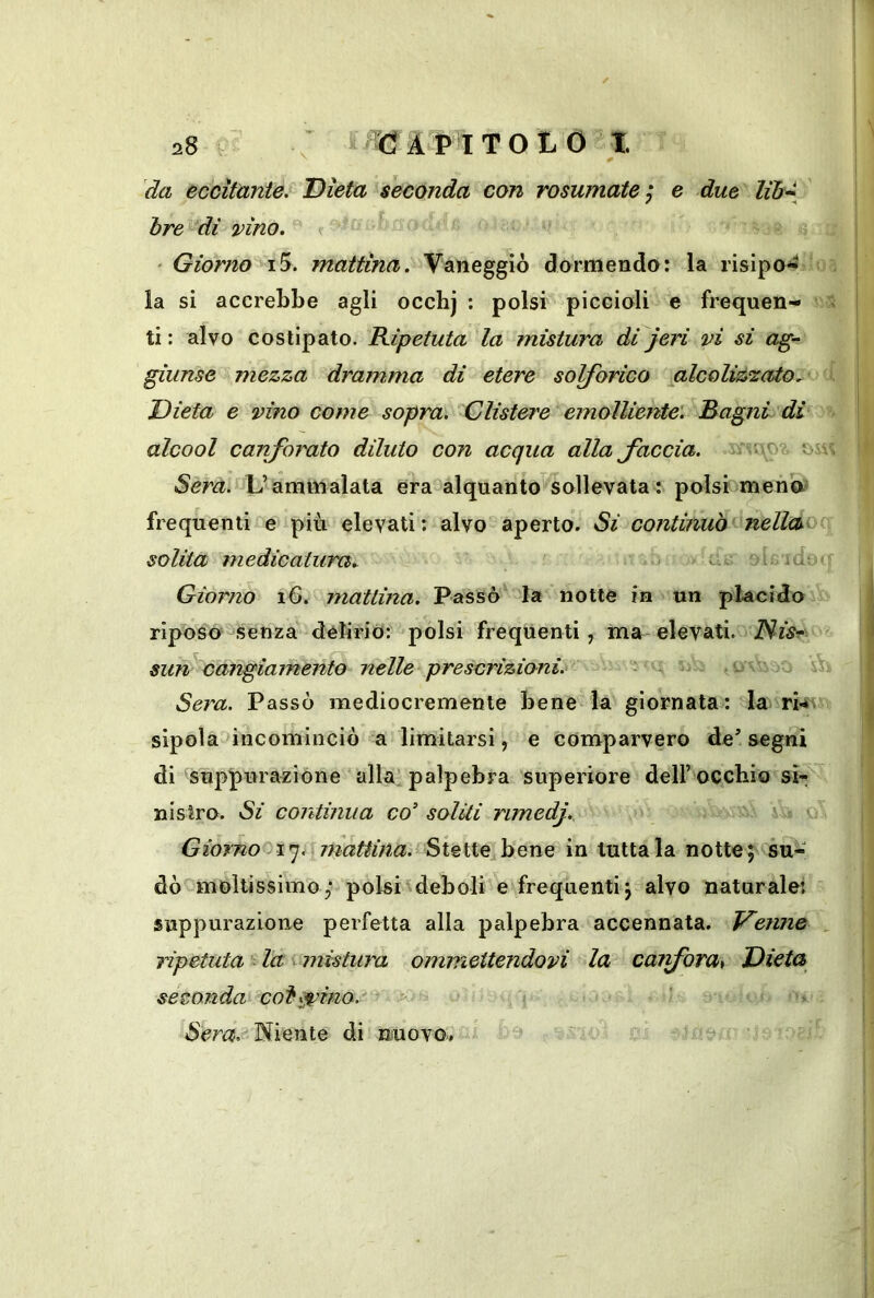 da eccitante. Dieta seconda con rosumate ; e due Uh* hre dì vino. <r ' Giorno i5. mattina. Vaneggiò dormendo: la risipo^ < , la si accrebbe agli occhj : polsi piccioli e frequen- ti: alvo costipato. Kipetuta la mistura dijeri vi si ag- giunse mezza dramma di etere solforico alcoliz'zato^ i Dieta e vino come sopra. Clistere emolliente. Bagni di alcool canforato diluto con acqua alla faccia. Sera. L’ammalata era-alquanto sollevata : polsi meno? frequentif'e più elevati: alvo aperto. Si continuò nellcso- solita medicatura.. * oì ido* Giorno i6. mattina. Passò' la notte in un placido riposo senza déliriò: polsi frequenti, ma elevati. iVw?- sun cangiamento nelle prescrizioni. o sV Sera. Passò mediocremente bene la giornata : la rkv sipola^incominciò a limitarsi, e comparvero de’segni di suppurazione alla'palpebra superiore dell’ occhio si- nistro. Si continua co soliti rimedf Giornooi^, mattina. Stette bene in tuttala notte; su- dò moltissimo,- polsi^deboli e frequenti; alvo naturale; suppurazione perfetta alla palpebra accennata. Venne , ripetuta la i mistura ommettendovi la caifora^ Dieta seconda'^coi^^ino.' ^ > Niente di nuovo. ^ r.