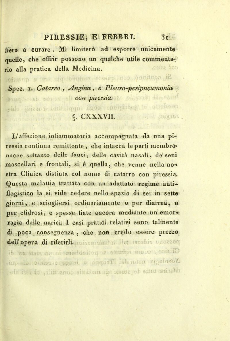 hero a curare . Mi limiterò ad esporre unicamente quelle, cheoffrir possono un qualche utile commenta» rio alla pratica della Medicina., Spec. I. Catarro , Angina, e Pleuro^penpmumonm con piressia. %. CXXXVII. L’affezione infiammatoria accompagnata da una pi- ressia continua remittente che intacca le parti membra- nacee soltanto delle fauci, delle cavità nasali, de’seni mascellari e frontali, si è quella, che venne nella no- stra Clinica distinta col nome di catarro con piressia. Questa malattia trattata con un adattato regime anti- flogistico la si vide cedere nello spazio di sei in sette giorni, e sciogliersi ordinariamente o per diarrea, o per efidrosi, e spesse fiate ancora mediante un’emor-^ ragia dalle narici. I casi pràtici relativi sono talmente, di ^poca conseguenza , che non crédo essere prezzo deir oper a di riferirli.