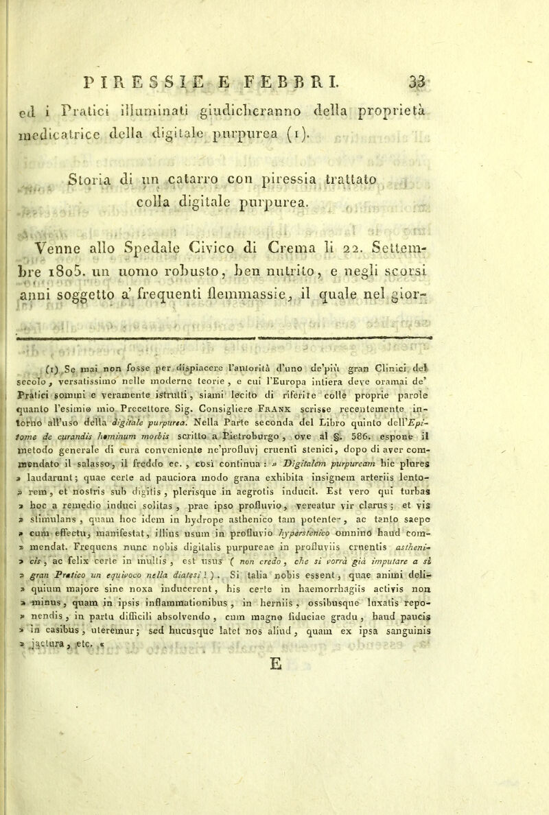 ed i Pratici iUuminati giudiclieranno della proprietà luedicatrice della digitale purpurea (i). Storia di un catarro con piressia trattato colla digitale purpurea. Venne allo Spedale Civico di Crema li 22. Settem- bre i8o5. un uomo robusto j ben nutrito, e negli scorsi 1 anni soggetto a’ frequenti flemmassie^ il quale nel gior- fi),Se iMai non fosse per dispiacere l’aiUorità d’uno de’più gran Clinici del, secolo , versalissirao nelle moderne teorie , e cui l’Europa intiera deve oramai de’ Pratici sommi e veramente istrutti, siami lecito di riferite colle proprie parole quanto l’esimio mio Precettore Sig. Consigliere Frank scrisse recentemente in- torno alVuso della digitale purpurea. Nella Parte seconda del Libro quinlo dell’^Jp^■- iome de ciirandìs htmìnum morbis scritto a Pietroburgo , ove al §. 586. espone il metodo generale di cura conveniente ne’profluvj cruenti stenici, dopo di aver com- mendato il salasso-, il freddo ec. , cosi continua : Dìgìtalem purpuream hic plnres » laudarunt; quae certe ad pauciora modo grana exblbita insign-ein arteriis lento- fl rem, et nostris sub digilis , plerisque in aegrotis inducit. Est vero qui turbas 3 hoc a remedio induci solitas , prae ipso profluvio, vereatur vir clarus ; et vis j> stimulans , quaui hoc idem in bydrope asthenico tam potente-, ac tanto saepe 9 cum effectu, manifestai, illius iisum in profluvio hyperstenico oinnino haud cora- 3> mendat. Freqnens mine nobls digilalis purpureae in profluviis cruentis astheni- 3 cis , ac felix certe in mullis , est usus' f non credo, che si porrà già imputare a si 3 gran Prttico un erjuìvoeo nella diatesi ) ) . Si talia nobis essent, quae animi deli- 3 quiura majore sine noxa inducerent, his certe in haemorrhagiis activis non a minus, quam in ipsis inflammationibus , in herniis , ossibusqne luxatis repo- 3 nendis, in parta diflicill absolvendo , cum magno flduciae gradu, haud paucis 3 in caslbus, uteremur; sed hucusque latet nos aliud , quam ex ipsa sanguinis s Jaqtura, ,etc. « E