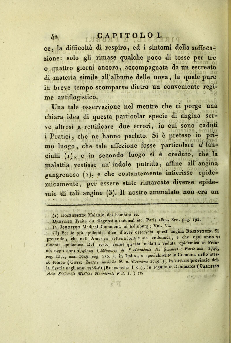 ce, la difficoltà di respiro, ed i sintomi della soffoca- zione: solo gli rimase qualche poco di tosse per tre 0 quattro giorni ancora, accompagnata da un escreato di materia simile all’ albume delle uova, la quale pure in breve tempo scomparve dietro un conveniente regi- me antiflogistico. Una tale osservazione nel mentre che ci porge una chiara idea di questa particolar specie di angina ser- ve altresì .a rettificare due errori, in cui sono caduti 1 Pratici, che ne hanno parlato. Si è preteso in mo luogo , che tale affezione fosse particolare a’ fan- ciulli (i), e in secondo luogo si e creduto, che la malattia vestisse un’indole putrida, affine all angina gangrenosa (^j, e che costantemente infierisse epide- micamente , per essere state rimarcate diverse epide- mie di tali angine (^). 11 nostro ammalato non era un (i) Rosenstein Malattie del baiutini ec. ,, Dretssig Tralté du diagnostic inédical eie. Paris 1S04. 8vo. pag. 192. (2J JoHNSTON Medicai Coranient. of Edinburg ; Voi. VI. {3) Per lo più epidemica dice d’aver osservata quest angina RoSENSTEiN. Si pretende, che nell’ America settentrionale sia endemica, e che ogni anno vi .diventi epidemica. Del resto venne questa malattia veduta epidemica in Fran- cia negli anni .1746-49 Mémojres de 1’ ^Aeadémie des ^cienoes ; Paris arm, 174^» ■pag. 157., am. 1749. pag. 526.;, in Italia, e specialmente in Cremona nello stes- so tempo ^ Ghisi Lettere mediche N. 2. Cremona 1749* ) > diverse provincia del la Svezia negli anni 1755-61 (Rosenstein 1. c. ), in seguito in Danitìsarca (CalMSE» .Acia Soeictaiis Mtdicae Hauniensis Voi, I. J ec.