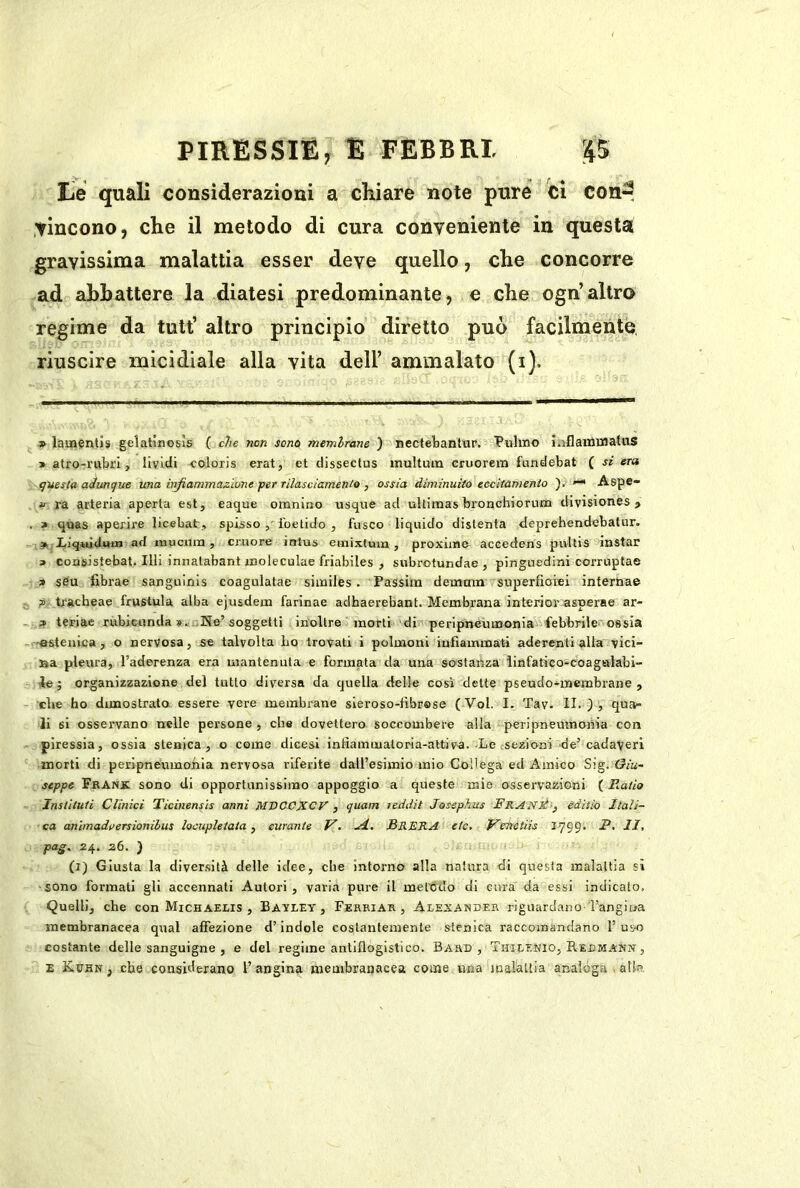 Le quali considerazioni a chiare note pure ci con-, .tincono, che il metodo di cura conveniente in questa gravissima malattia esser deve quello, che concorre ad abbattere la diatesi predominante, e che ogn’altro regime da tutt’ altro principio diretto può facilmente, riuscire micidiale alla vita dell’ ammalato (i). » laaientìs gelatinosìs ( che non sono membrane ) nectebanUir. Vulino iaflamuiahis » atro-rubri, lividi coloris erat, et dissectus multuin cruorem fundebat ( si era questa adunque una iiìfiammazione per rilasciamenlo , ossia diminuito eccltamenlo )■ —• Aspe- ìT ra arteria aperta est, eaque omnino usque ad uUimas bronchiorum divisiones > » quas aperire licebat, spisso ibetiJo , fusco liquido distenta deprehendebatur. >'Eiq*udutn ad inucuin, cruore intus emixtum , proxiine accedens pultis instar » consistebat. UH innalabant ujoleculae friabiles , subrotundae , pinguedini corruptae » s6u fibrae sanguinis coagulatae siiniles. Passim demnm superfioiei interna© ?> trachea© frustala alba ejusdem farinae adbaerebant. Membrana interior asperse ar- ? teriae rùbicunda?i. He’soggetti inoltre morti di peripneinnonia^vfebbrile ossia -astenica, o nervosa, se talvolta Lo trovati i polmoni infiammati aderenti alla vici- na pleura, l’aderenza era mantenuta e formata da una sostanza iinfatico-coagalabi- ie ; organizzazione del tutto diversa da quella delle così dette pseudo*membrane , che ho dimostrato essere vere membrane sieroso-fibrase (Voi. I. Tav. II. ), qua- li si osservano nelle persone , che dovettero soccombere alla peripneumonia con piressia, ossia slenica, o come dieesi infiammaloria-attiva. Le sezioni de’cadaveri morti di peripneumoiiia nervosa riferite dairesimio mio Collega ed Amico Sig. (Giu- seppe Frank sono di opportunissimo appoggio a queste mie osservazioni ( Hatio Jnstltuti Clinici Ticinensls anni MVCCIXCV , quam leddit Josephus FranÉ-^ ediiio Itali- ca anìmadversionilus locupletata, curante V. BRERA etc, J^enetiis 1799. .P. II, pag, 24. 26. ) (i) Giusta la diversità delle idee, che intorno alla natura di questa malattia si -sono formati gli accennati Autori, varia pure il metodo di cura da essi indicato. Quelli, che con Michaelis , Batley , Ferriar , Alexander riguardano Tangioa membranacea qual affezione d’indole costantemente stenica raccomandano 1’uvo costante delle sanguigne , e del regime antiflogistico. Bard , Thilknio, Redmann , E Kuhn , che considerano 1’ angina membranacea come una malàuia analoga . atk
