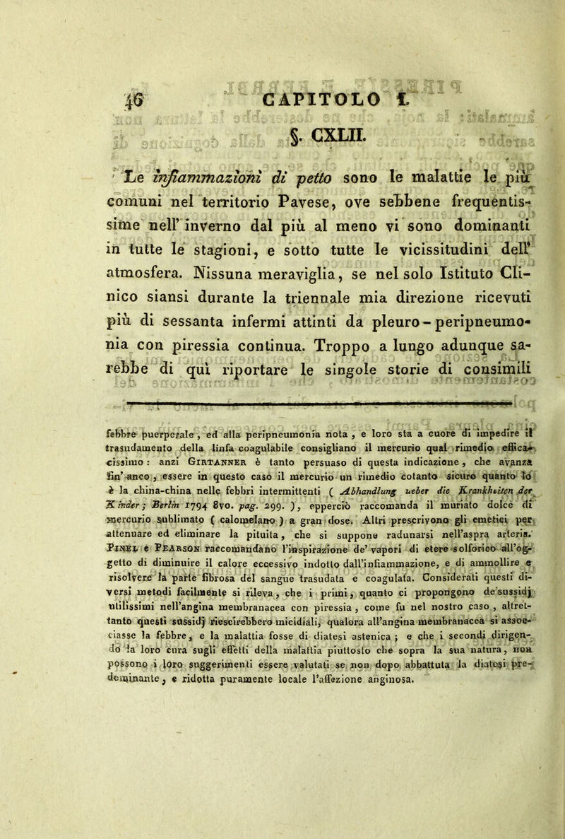 .4 Q §, CXLII. ■< ' di j>etto sono le malattie le piu: comuni nel territorio Pavese, ove sel»bene frequentis- sime nell’ inverno dal più al meno vi sono dominanti in tutte le stagioni, e sotto tutte le vicissitudini dell* atmosfera. Nissuna meravìglia, se nel solo Istituto Cli- nico siansi durante la triennale mia direzione ricevuti più di sessanta infermi attinti da pleuro-peripneumo- nia con piressia continua. Troppo a lungo adunque sa- rebbe di qui riportare le singole storie di consimili ' Le ìr^ammazionì febbre- puerpejrale, ed alla peripneuinonia nota , e loro sta a cuore di Impedire il trasudamento della linfa coagulabile consigliano il mercurio qual rimedio, effica*- cissimo ; anzi Girtanner è tanto persuaso dì questa indicazione, che avanza fin’-anco , essere in questo caso il mercurio'un rimedio cotanto sicuro quanto lo è la china-china nelle febbri intermittenti ( A-lhandlung uelet die JLrankheiten det^ ‘Kinder I ‘Berlin 1794 8vo. j>ag. 299. epperciò raccomanda il muriate dolce di mercurio sublimato ( calomelano ) a gran dose. Altri prescrivono gli emetici per attenuare ed eliminare la pituita, che si suppone radunarsi nell’aspra arteria.' Tiheì e Pearsoh raccomandano l’wisplrazione de’vapori di etere solforico all’og»' getto di diminuire il calore eccessivo indotto dall’inEammazione, e di ammollire e risolvetela parte fibrosa del sangue trasudata e coagulata. Considerati questi di- versi metodi facilmente si rileva, che i primi, quanto ci propongono de’sussidj utilissimi nell’angina membranacea con piressia , come fu nel nostro caso , altret- tanto questi snssidj riescirelibero micidiali, qualora aU’angina membranacea si assoe- tiasse la febbre, e la malattia fosse di diatesi astenica ; e che i secondi dirigen-^, do la loro cura sugli effetti della malattia piuttosto che sopra la sua natura, non possono i loro suggerimenti essere valutati &e non dopo, abbattuta la diatesi pxe-i dcuainante , « ridotta puramente locale rafifezione anginosa.