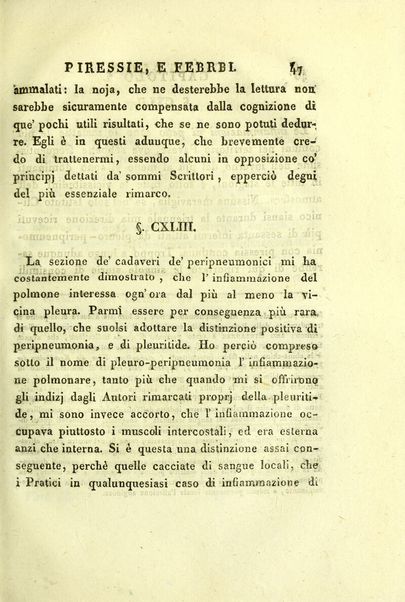 ammalati: la noja, che ne desterebbe la lettura non' sarebbe sicuramente compensata dalla cognizione dì que’ pochi utili risultati, che se ne sono potuti dedur- re. Egli è in questi adunque, che brevemente cre- do di trattenermi, essendo alcuni in opposizione co’ principi dettati da’ sommi Scrittori , epperciò degni del più essenziale rimarco. §. CXldlT. La sezione de’ cadaveri de’ peripneumonici mi ha costantemente dimostralo , che V infiammazione del polmone intei’essa ogn’ora dal più al meno la vi- cina pleura. Farmi essere per conseguenza più rara, di quello, che suolsi adottare la distinzrione* positiva di peripneumonia, e di pleuritide. Ho perciò compreso sotto il nome di pleuro-peripneumonia 1’ infiammazio- ne polmonare, tanto più che quando mi si offrirono gli ìndizj dagli Autori rimarcati proprj della pleuriti- de, mi sono invece accorto, che 1’ infiammazione oc- cupava piuttosto i muscoli intercostali, ed era esterna anzi che interna. Si é questa una distinzione assai con- seguente, perchè quelle cacciate di sangue locali, che i Pratici in qualunquesiasi caso di infiammazione di