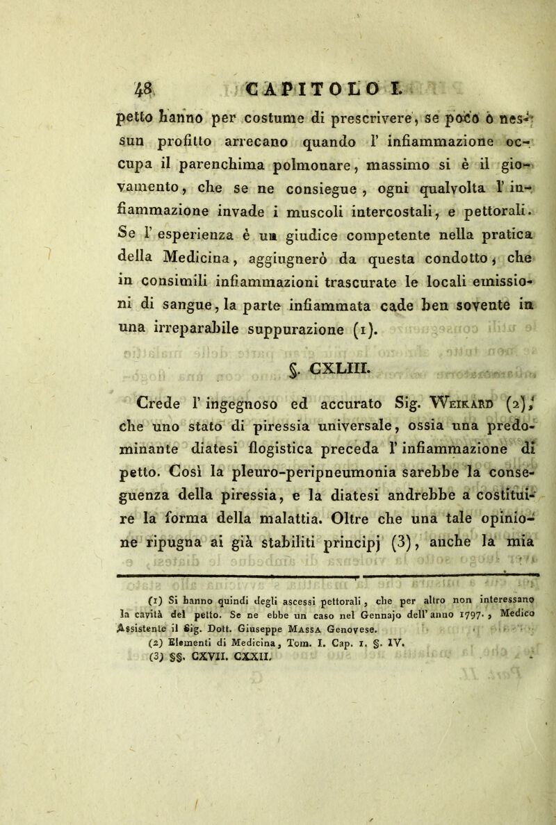 petto hanno per costume di prescrivere, se poiio ò nes*^ sun profitto arrecano quando 1’ infiammazione oc- cupa il parenchima polmonare, massimo si è il gio- vamento , che se ne consiegue , ogni qualvolta 1’ in-, fiammazione invade i muscoli intercostali, e pettorali. Se r esperienza é ua giudice competente nella pratica della Medicina, aggiugnerò da questa condotto ^ che in consimili infiammazioni trascurate le locali emissio- ni di sangue, la parte infiammata cade ben sovente in una irreparabile suppurazione (i). §. GXLIII. Crede 1’ ingegnoso ed accurato Sig. Weikard (2]/ che uno stato di piressia universale, ossia una predo- minante diatesi flogistica preceda l’infiammazione di petto. Cosi la pleuro-peripneumonia sarebbe la conse- guenza della piressia, e la diatesi andrebbe a costitui- re la forma della malattia. Oltre che una tale opinio- ne ripugna ai già stabiliti principi (3), anche la mia (1) Sì hanno quindi degli ascessi pettorali, che per altro non interessano 3a cavità del petto. Se ne ebbe un caso nel Gennajo dell’anno 1797' > Medico Assistente il 6ig. Doti. Giuseppe Massa Genovese. ^ j (2) Elementi di Medicina, Xom. I. Gap. I. §. IV. (3; §§. cxvii. cxxii.