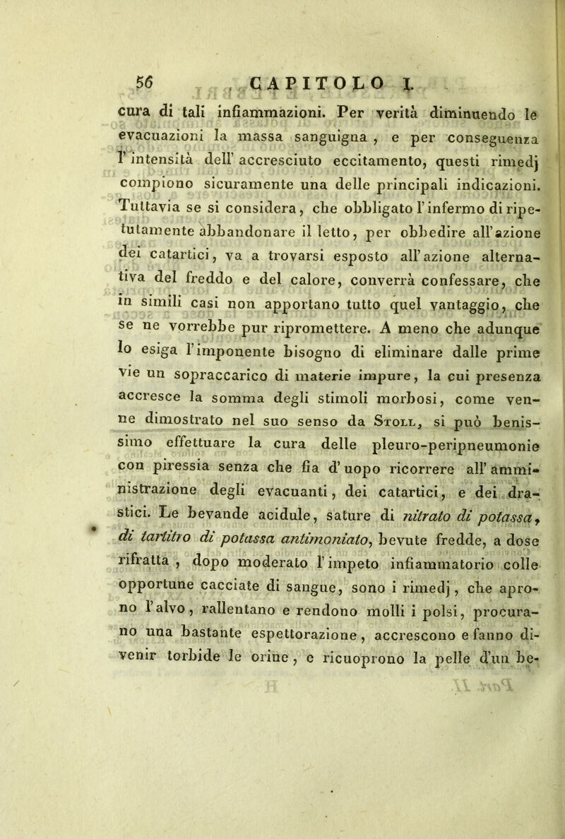 cura di tali infiammazioni. Per verità diminuendo le evacuazioni la massa sanguigna , e per conseguenza r intensità dell’ accresciuto eccitamento, questi rimedj compiono sicuramente una delle principali indicazioni. Tuttavia se sì considera, che obbligato l’infermo di ripe- tutamente Abbandonare il letto, per obbedire all’azione dei catartici, va a trovarsi esposto all’azione alterna- tiva del freddo e del calore, converrà confessare, che in simili casi non apportano tutto quel vantaggio, che se ne vorrebbe pur ripromettere. A meno che adunque Io esiga l’imponente bisogno di eliminare dalle prime Vie un sopraccarico di materie impure, la cui presenza accresce la somma degli stimoli morbosi, come ven- ne dimostrato nel suo senso da Stoll, si può benis- simo effettuare la cura delle pleuro-peripneumonie con piressia senza che fia d’uopo ricorrere all’ammi- nistrazione degli evacuanti, dei catartici, e dei dra- stici. Le bevande acidule, sature di nitrato di potassa^ di tartitro di potassa antimoniato^ bevute fredde, a dose rifratta , dopo moderato l’impeto infiammatorio colle opportune cacciate di sangue, sono i rimedj, che apro- no 1 alvo, rallentano e rendono molli i polsi, procura- no una bastante espettorazione, accrescono e fanno di- venir torbide le orine , e ricuoprouo la pelle d’un be-