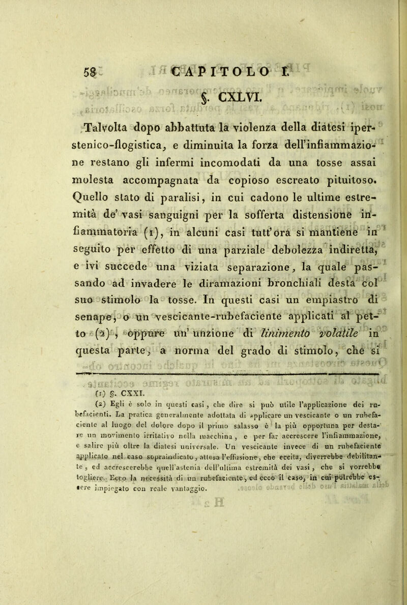 58: . iCA’PiTOLO r; “ S- CXLVI. ^Talvolta dòpo abbattuta la violenza della diàtesi iper- stenico-flogistica, e diminuita la forza deirinfiammazio-  ne restano gli infermi incomodati da una tosse assai molesta accompagnata da copioso escreato pituitoso. Quello stato di paralisi, in cui cadono le ultime estre- mità de’ vasi sanguigni per la sofferta distensione in- fiammatoria (i), in alcuni casi tutt’Orà si mantiene in * seguito per effetto di una parziale debolezza indiretta, e ivi succede una viziata separazione, la quale pas- sando ad invadere le diramazioni bronchiali desta col suo stimolo la-tosse. In questi casi un empiastro di senapu^ao un vescicante-rubefaciente applicati al pet- to *(2) > oppure un’unzione di linimento volatile in questa parte^ a norma del grado di stimolo, che si ^ ' ' ' . “ i ’ ■ fr) §. CXXI. (2) Egli è solo in questi casi , che dire si può utile rapplicazione dei ru- hefacienti. La pratica generalmente adottata di applicare un vescicante o un ruhefa- dente al luogo del dolore dopo il primo salasso èla più opportuna per desta- re un movimento irritativo nella macchina , e per far accrescere rinfiammazione, e salire più oltre la diatesi universale. Un vescicante invece di un rubefaciente applicato nel. caso sopraiiidicato, attesal’efTusione, che eccita, diverrebbe debililan,.* te , ed accrescerebbe quell’astenia dell’ultima estremità dei vasi, che si vorrebbe togliere. Ecco la neceiésità di un rubefaciente, ed ecco il caso,’in cui-^Olrébbe es- • ere impiegato con reale vantaggio. ..U