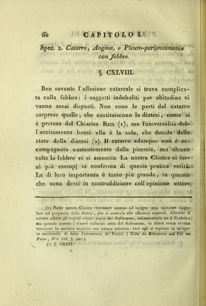 ^0 Spec, §. CXLVIIL Ben sovente l’affezione catarrale si trova complica- ta colla febbre: i soggetti indeboliti per abitudine vi vanno assai disposti. Non sono le parti dal catarro sorprese quelle, che costituiscono la diatesi, come'^ si è preteso dal Chiariss Reil (i)^ ma l’universalità del-j> l’eccitamento bensì ella è la sola, che decide‘dello stato della diatesi (2). Il catarro adunque non è ac-' compagnato costantemente dalla piressia, ma alcune volte la febbre vi si assoccia. La nostra Clinica ci for-v ni più esempi in conferma di questa pratica verità. La di loro importanza è tanto più grande, in quanto^c che sono dessi in contraddizione coll’opinione esterno • • b (t) Nutre questo Clinico veramente sommo ed insigne una opinione singo- lare sul proposito della diatesi, che si assoccia alle affezioni catarrali. Allorché il catarro affetta gli organi situati sopra del diaframma, infiammatoria ne è l’indole : . ina quando investe 1 visceri collocati sotto del diaframma, in allora senza veruna eccezione la malattia acquista una natura astenica: così egli si esprime in un’ope- ra meritevole di .tutta l’altenzlone de’Pratici { JJeler dìe Erkenhlniss und Cùt dir Fieber, Voi. 111.. %, 20^.). (2) g. CXXTI. - ’ ' ■ , ) ^ ^ € APITO ì. 2, Catarro^ Angina, e Pleuro-peiipneumonìa con Jebbre.