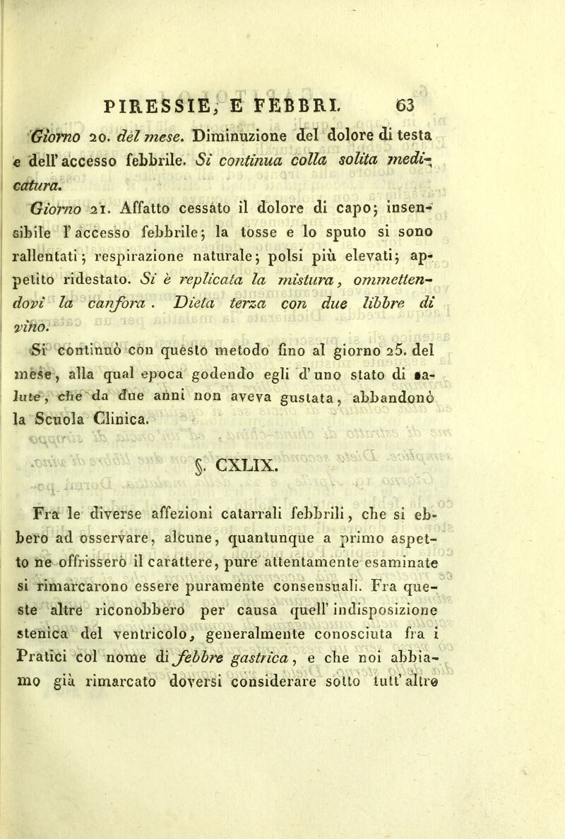 Giorno 20. dèi mese. Diminuzione del dolore di testa c dell’accesso febbrile. Si continua colla solita mcdi^^ catara. Giorno 21. Affatto cessato il dolore di capo 5 insen- sibile l’accesso febbrile5 la tosse e lo sputo si sono rallentati; respirazione naturale; polsi più elevati; ap- petito ridestato. Si è replicata la mistura, ommetteU'- dovi la canfora . Dieta terza con due libbre di •vino. ^Si' continuò con questo metodo fino al giorno 2 5. del mese, alla qual epoca godendo egli d’uno stato di ta- Jute, che da due anni non aveva gustata, abbandonò la Scuola Cllnica. ^ - - §. CXLIX. Fra le diverse affezioni catarrali febbrili, che si eb» bero ad osservare, alcune, quantunque a primo aspet- to ne offrissero il carattere, pure'attentamente esaminate si rimarcarono essere puramente consensuali. Fra que- ste altre riconobbero per causa quell’ indisposizione stenica del ventricolo^ generalmente conosciuta fra i Pratici col nome di febbre gastrica^ e che noi abbia- mo già rimarcato doversi considerare sotto tult’ altro