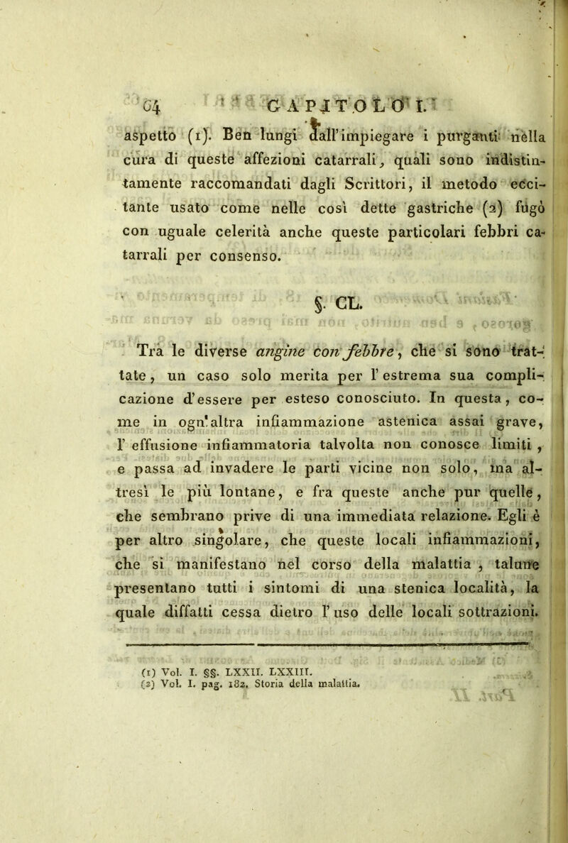 aspetto (i). Ben 'lungi Sali’ impiegare i purganti: nella cura di queste affezioni catarrali^ quali sono indistin- tamente raccomandati dagli Scrittori, il metodo ecci- tante usato come nelle così dette gastriche (2) fiigò con uguale celerità anche queste particolari febbri ca- tarrali per consenso. §. CL. Tra le diverse angine con fibbre ^ che si sono' trat-- tate, un caso solo merita per T estrema sua compli- cazione d’essere per esteso conosciuto. In questa, co- me^ in ogn!altra infiammazione astenica assai grave, r effusione infiammatoria talvolta non conosce limiti , e passa ad” invadere le parti vicine non solo, ma al- tresì le più lontane, e fra queste anche pur quelle, che sembrano prive di una immediata relazione. Egli è per altro singolare, che queste locali infiammazioni, che si manifestano nel corso della malattia , talune presentano tutti i sintomi di una stenica località, la quale diffatti cessa dietro 1’ uso delle locali sottrazioni. (r) Voi. I. §§. LXXII. LXXIIT. (2} Voi. I. pag. i8a. Storia della malattia.