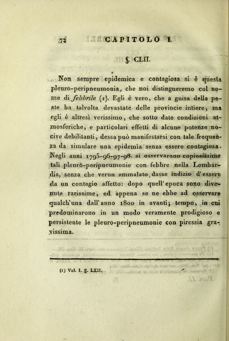 S- CUI. , Non sempre epidemica e contagiosa si è questa pleuro-peripneumonia, che noi distingueremo col no- me di fohhrile (i). Egli è vero, che a guisa della pe- ste ha talvolta devastate delle provincie intiere, ma egli è altresì verissimo, che sotto date condizioni at- mosferiche, e particolari effetti di alcune potenze no- cive debilitanti, dessa può manifestarsi con tale frequen- za da simulare una epidemìa'senza essere contagiosa. Negli anni 1795-96-97-98. si osservarono copiosissime tali pleurO-peripneumonie con febbre nella Lombar- dia, senza che verun ammalato, dasse indizio d’essere da un contagio affetto: dopo quell’epoca sono dive'- nute rarissime, ed appena se ne ebbe ad osservare qualch’una dall’anno 1800 in avantij tempo, in cui predominarono in un modo veramente prodigioso e persistente le pleuro-peripneumonie con piressia gra- missima. (I) Voi. I. §. LXII.