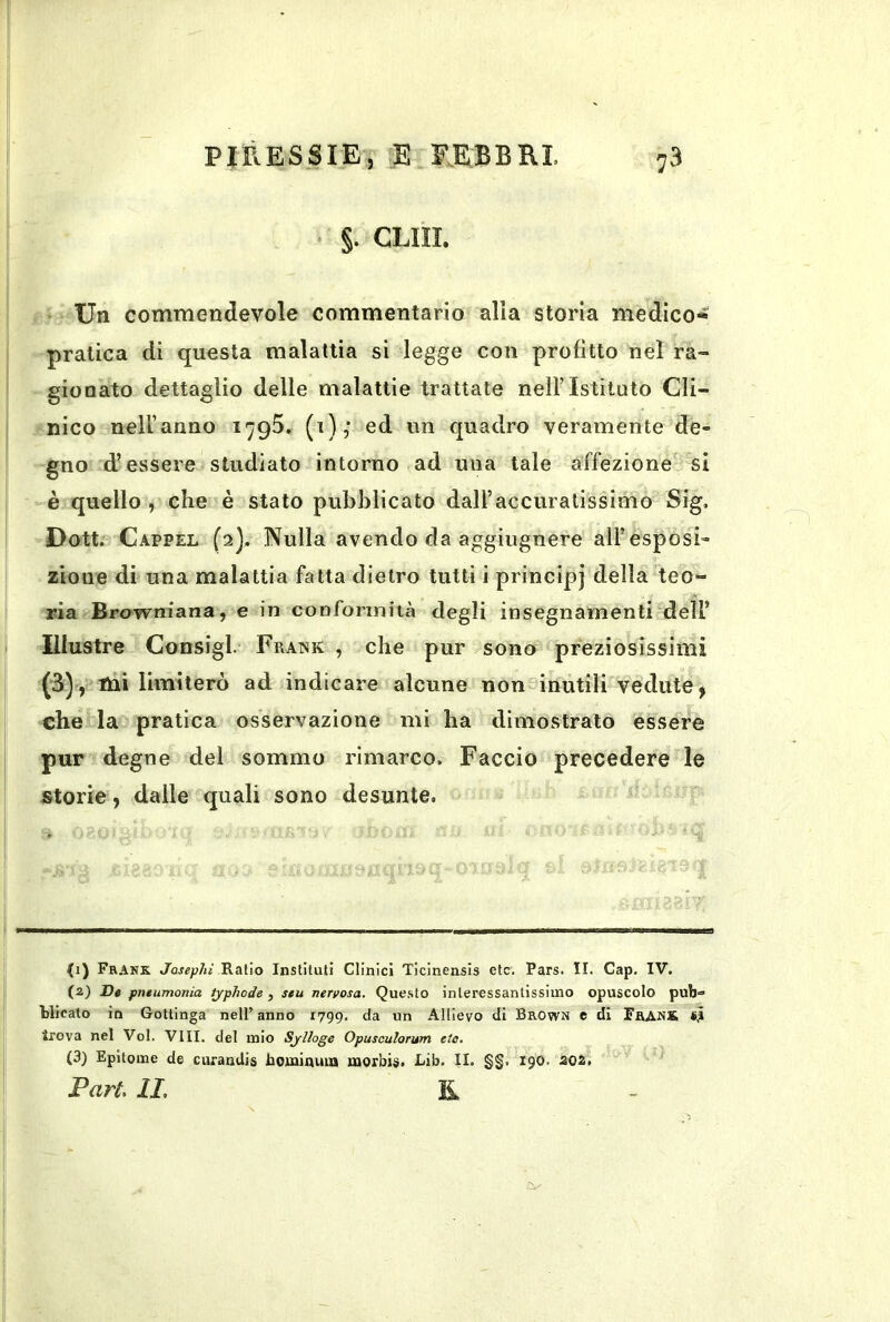 ‘ CLIII. Un commendevole commentario alia storia medico- pratica di questa malattia si legge con profitto nel ra- gionato dettaglio delle malattie trattate nell’Istituto Cli- nico nelUanno 1795. (i),* ed un quadro veramente de- gno d’essere studiato intorno ad una tale affezione si è quello , che è stato pubblicato daU’accuralissimo Sig, Dott. Cappel (2], Nulla avendo da aggiugnere all’esposi- zione di una malattia fatta dietro tutti i principj della teo- ria Browniana, e in conformità degli insegnamenti dell’ Illustre Consigl. Frank , che pur sono preziosissimi (3), mi limiterò ad indicare alcune non inutili vedute, chè‘ la pratica osservazione mi ha dimostrato essere pur degne del sommo rimarco. Faccio precedere le storie , dalle quali sono desunte. ti) Frank Josephi Ratio Instituti Clinici Ticinensis etc. Pars. II. Gap. IV. (2) De pneiimonia tjphode , seu nervosa. Que.sto inleressantlssimo opuscolo pub= blicato in Gottinga nell’anno 1799. da un Allievo di Brown e di FranS «,i trova nel Voi. Vili, del mio Sjlloge Opusculorum eto. (3) Epitome de curandis Rominuin morbis. Lib. II. §§. 190. 202. Pari, IL E.