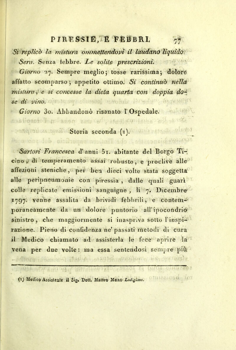 Sì Teplicò la mistura ommetteridovi il laudano liquido- Sera. Senza lebbre. Le solitp prescrizioni. ' Giorno 27. Sempre meglio; tosse rarissima; dolore affatto scomparso ; appetito ottimo. Si continuò nella mistura, e si concesse la dieta quarta con doppia dO“i se di vino. Giorno 3o. Abbandonò risanato l’Ospedale. Storia seconda (i). Sartori Francesca d’anni 5i. abitante del Borgo Ti-' cino ,• di temperamento assai robusto, e proclive alle affezioni steniche, per ben dieci volte stata soggetta alle peripneumonie con piressia , dalle quali guarì colle replicate emissioni sanguigne li 7. Dicembre 1797. venne assalita da brividi febbrili, e contem-' poraneamente da un dolore puntorio all’ipocondrio^ sinistro, die maggiormente si inaspriva sotto l’inspi- razione. Pieno dbconfìdenza ne’ passati metodi di cura il Medi co chiamato ad assisterla le fece aprire la vena per due volte : ma essa sentendosi sempre più 9^ Medico Assistiate il Sig* Doli. Malico Moro Lodìgìano,