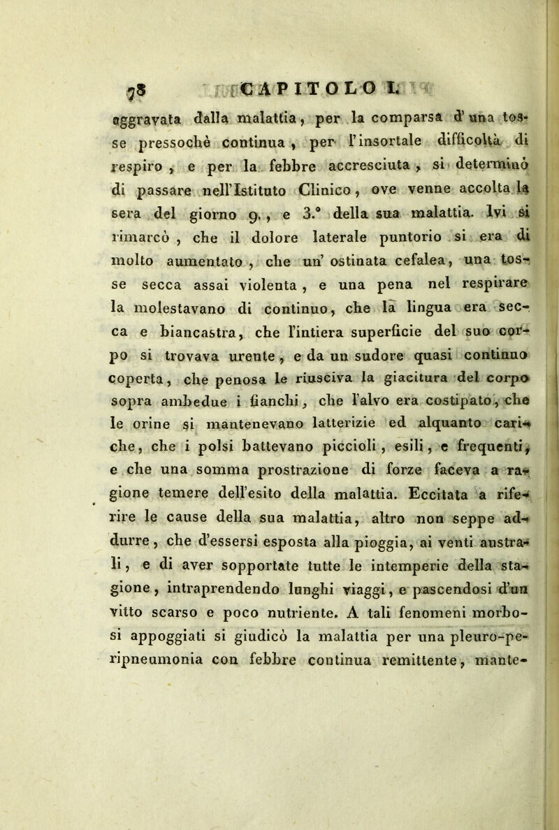aggravata dalla malattia , per la comparsa d’«ha tos- se pressoché continua , per l’insortale difficoltà di respiro , e per la. febbre accresciuta , si« determinò di passare nell’Istituto Clinico, ove venne accoltala sera del giorno 9., e 3.® della sua malattia. Ivi si rimarcò , che il dolore laterale puntorio si era di molto aumentato , che un’ ostinata cefalea, una tosr se secca assai violenta , e una pena nel respirare la molestavano di .continuo, che la lingua ocra sec- ca e biancastra, che l’intiera superfìcie del suo cor- po si trovava urente, e da uu sudore quasi continuo coperta, che penosa le riusciva la giacitura del corpo sopra ambedue i banchi, che l’alvo era costipato!, che le orine si mantenevano latterizie ed alquanto cari^ che, che i polsi battevano piccioli, esili, e frequenti^ e che una somma prostrazione di forze faceva a^rat; gione temere dell’esito della malattia. Eccitata a rife^ rire le cause della sua malattia, altro non seppe ad-» durre, che d’essersi esposta alla pioggia, ai venti austra-* li, e di aver sopportate tutte le intemperie della sta« gione, intraprendendo lunghi viaggi, e pascendosi d’un vitto scarso e poco nutriente. A tali fenomeni morbo- si appoggiati si giudicò la malattia per una pleuro-pe- ripneumonia con febbre continua remittente, mante-