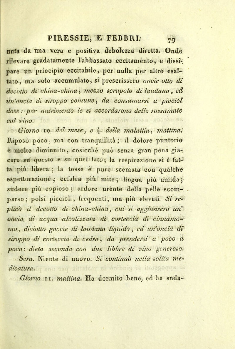 nuta da una vera e positiva debolezza diretta. Onde rilevare gradatamente rabbassalo eccitamento, e dissi- pare un principio eccitabile, per nulla per altro esal- tato, ma solo accumulato, si prescrissero onde otto di decotto di china-china mezzo scrupolo di laudano, ed un oncia di stroppo comune^ da consumarsi a picciol dose : per nutrimento le si accordarono delle rossinnatQ col vino. Giorno io. del mese, e l\. della malattìa^ mattinai Riposò poco, ma con tranquillità; il dolore puntorio è molto diminuito , cosicché può senza gran pena gia- cere su questo e su quel lato j la respirazione si è fat-^ ta più libera , la tosse è pure scemata con qualche espettorazione; cefalea più mite; lingua più umida; sudore più copioso ; ardore urente della pelle scom- parso ; polsi piccioli, frequenti, ma\più elevati. Si re* plico il decotto di china-china, cui si aggiunsero un^ oncia di acqua alcolizzata di corteccia di cinnamo-* ino, diciatto goccie di laudano liquido, ed im’oncìà dì stroppo di corteccia di cedro, da prendersi a poco a poco: dieta seconda con due libbre di vino generoso. Sera. JNìente di nuovo. Si continuò nella solita me* dicatura.