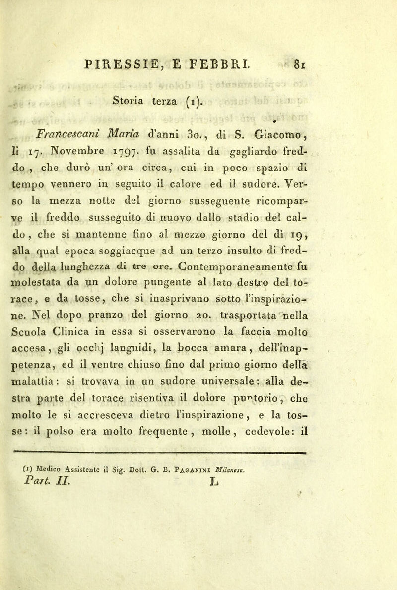 Storia terza (i). X # Francescani Maria d’anni 3o., di S. Giacomo, li 17. Novembre 1797. fu assalita da gagliardo fred- do , che durò un’ ora circa, cui in poco spazio di tempo vennero in seguito il calore ed il sudore. Ver- so la mezza notte del giorno susseguente ricompar- ve il freddo susseguito di nuovo dallo stadio del cal- do , che si mantenne fino al mezzo giorno del dì 19, alla qual epoca soggiacque ad un terzo insulto di fred- do della lunghezza di tre ore. Contemporaneamente fu molestata da un dolore pungente al Iato desU’O del to- race, e da tosse, che si inasprivano sotto l’inspirazio- ne. Nel dopo pranzo del giorno 20. trasportata nella Scuola Clinica in essa si osservarono la faccia molto accesa, gli occhj languidi, la bocca amara, dell’inap- petenza, ed il ventre chiuso fino dal primo giorno della malattia : si trovava in un sudore universale : alla de- stra parte del torace risentiva il dolore pu’^torio, che molto le si accresceva dietro l’inspirazione, e la tos- se : il polso era molto frequente, molle, cedevole: il fi) Medico Assistente il Sig. Dott. G. B. Paganini Milanese, Pari, IL L