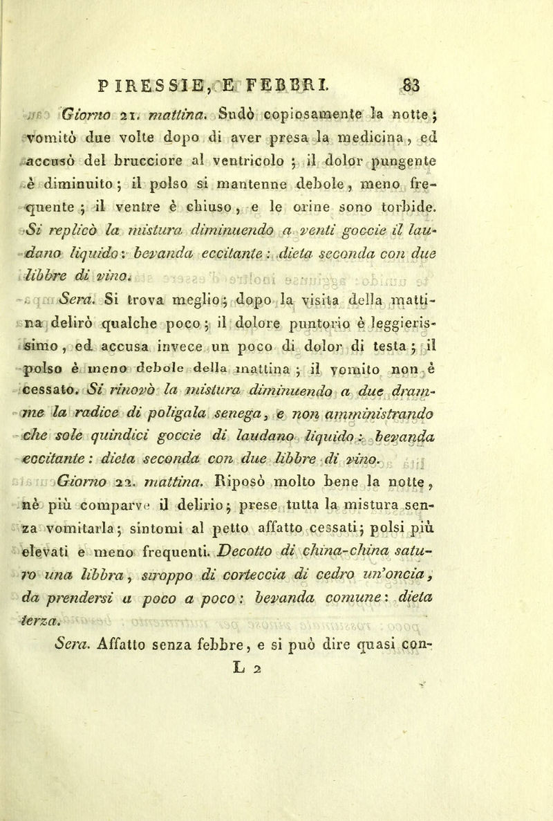 Giorno 21. mattina. Sudò copiosamente la notte^; vomitò due volte dopo di aver presa la medicina, ed accusò del brucciore a! ventricolo ; il dolor pungente -è diminuito; il polso si mantenne debole, meno fre= ■quente ; il ventre è chiuso, e le orine sono torbide. •Si replicò la mistura diminuendo a venti goccie il lau^ ^dano liquidoV bevanda eccitante: .dieta, seconda con due libbre di vinOi - ..o^ù Sera. Si trova meglio:; dopo la visita della matti- na delirò qualche poco; il dolore piintorio è leggieris- simo, ed accusa invece un poco di dolor di testa ; il polso è inenoi debole della mattina; il vomito non^è cessato. Si rinovb la mistura dùnmuendo a due dram- me la radice di poligala senega, fe non amministrando che sole quindici goccie di laudano liquido^z^ohevanda eccitante: dieta seconda con due libbre di vino. .s ^ ■ J Giorno 22. mattina. Riposò molto bene la notte, nè più comparve U delirio; prese putta la mistura sen- za vomitarla; sintomi al petto affatto cessati; polsi più elevati e meno frequenti. Decotto di china-china satu- l'o una libbra stroppo dì corteccia di cedro mioncia, da prendersi a poco a poco: bevanda comune: dieta terza. Sera. Affatto senza febbre, e si può dire quasi con- L 2